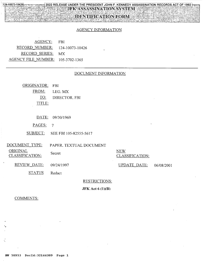 handle is hein.jfk/jfkarch80134 and id is 1 raw text is: 124-10073-10426  - - 2022 RELEASE UNDER THE PRESIDENT JOHN F. KENNEDY ASSASSINATION RECORDS ACT OF 1992
fr    FK Ajn.JSSA.SS1NATIGON SYSTEM4          -
UDENTIFICATON FORM
AGENCY INFORMATION

AGENCY:
RECORD NUMBER:
RECORD SERIES:
AGENCY FILE NUMBER:

FBI
124-10073-10426
MX
105-3702-1365

DOCUMENT INFORMATION

ORIGINATOR:
FROM:
TO:
TITLE:

FBI
LEG. MX
DIRECTOR. FBI

DATE: 09/30/1969
PAGES: 7

SUBJECT:
DOCUMENT TYPE:
ORIGINAL
CLASSIFICATION:

REVIEW DATE:

SEE FBI 105-82555-5617
PAPER. TEXTUAL DOCUMENT

Secret

NEW
CLASSIFICATION:
UPDATE DATE:

09/24/1997

STATUS    Redact

RESTRICTIONS:
JFK Act 6 (1)(B)

COMMENTS:

NW 50953 Docld:32144389 Page 1

06/08/2001


