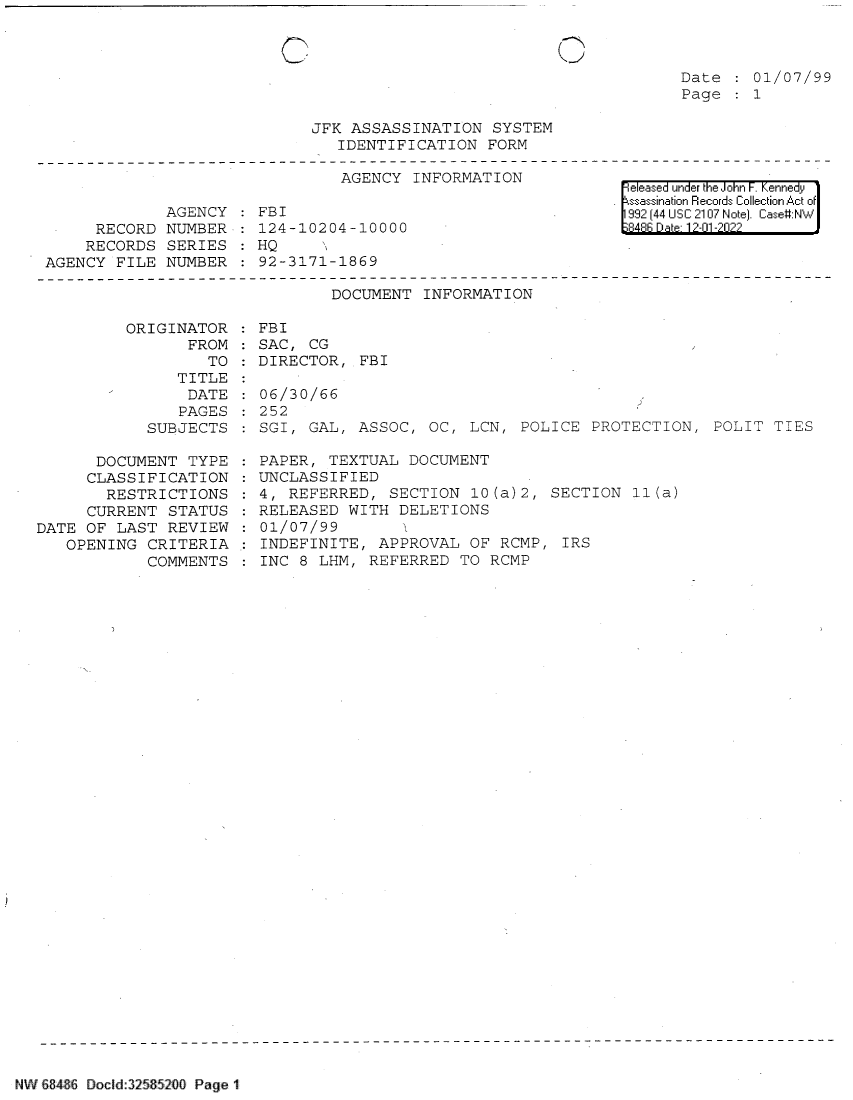 handle is hein.jfk/jfkarch80347 and id is 1 raw text is: \_

Date   01/07/99
Page   1

JFK ASSASSINATION SYSTEM
IDENTIFICATION FORM

AGENCY INFORMATION
AGENCY   FBI
RECORD NUMBER : 124-10204-10000
RECORDS SERIES   HQ
AGENCY FILE NUMBER   92-3171-1869

eeased under the John -. Kennedy
ssassination Records Collection Act of
992 (44 USC 2107 Note]. Case:NW
8R48B Dae 12-01-2022?

DOCUMENT INFORMATION
ORIGINATOR   FBI
FROM   SAC, CG
TO   DIRECTOR, FBI
TITLE
DATE   06/30/66
PAGES   252
SUBJECTS   SGI, GAL, ASSOC, OC, LCN, POLICE PROTECTION, POLIT TIES

DOCUMENT TYPE
CLASSIFICATION
RESTRICTIONS
CURRENT STATUS
DATE OF LAST REVIEW
OPENING CRITERIA
COMMENTS

PAPER, TEXTUAL DOCUMENT
UNCLASSIFIED
4, REFERRED, SECTION 10(a)2, SECTION 11(a)
RELEASED WITH DELETIONS
01/07/99      1
INDEFINITE, APPROVAL OF RCMP, IRS
INC 8 LHM, REFERRED TO RCMP

NW &8486 Docld:32585200 Page 1

C


