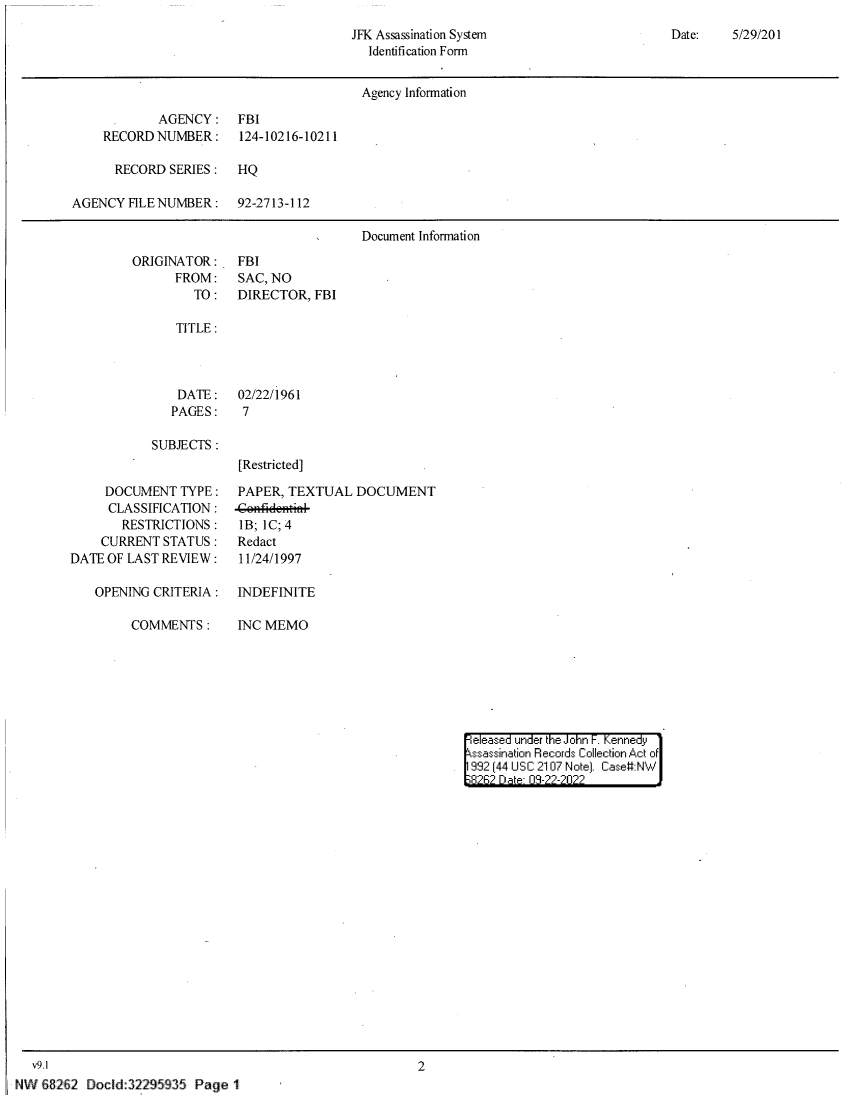 handle is hein.jfk/jfkarch80444 and id is 1 raw text is: Date:    5/29/201

JFK Assassination System
Identification Form

Agency Information
AGENCY: FBI
RECORD NUMBER :     124-10216-10211
RECORD SERIES :   HQ
AGENCY FILE NUMBER :    92-2713-112
Document Information

ORIGINATOR:
FROM:
TO:

FBI
SAC, NO
DIRECTOR, FBI

TITLE:

DATE:
PAGES:

SUBJECTS:

DOCUMENT TYPE:
CLASSIFICATION:
RESTRICTIONS:
CURRENT STATUS:
DATE OF LAST REVIEW:
OPENING CRITERIA:
COMMENTS:

02/22/1961
7
[Restricted]

PAPER, TEXTUAL DOCUMENT
1B; 1C; 4
Redact
11/24/1997

INDEFINITE
INC MEMO

|eleased under the John F. Kennedy
ssassination Records Collection Act of
992 (44 USC 2107 Note]. Case:NW
8262 Date 03-22-2022

v9.1
NW £82 2 Docld:32295935 Page 1

2


