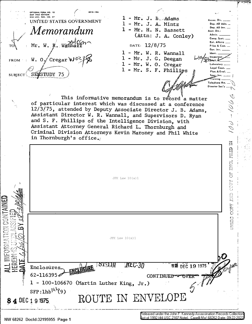 handle is hein.jfk/jfkarch80574 and id is 1 raw text is: OPiIONAL 100M NO. 10                              5010-106                                                                                                     -_
MA'/ 1967 ED17ION                                                                                                                                                               ,

TC
FR
SU

/
L..
-  1 JLA
LfJ _,
8$ -DEC

ii
Ii.]
i-I
-1
eI.,

Enclosures       .!        I'L   --  -   ®              DEC 19 1975
62-116395                                  CONTINUE=DVERF
1   100-106670 (Martin Luther King, Jr.)                   gO4 /6,
191975b          ROUTE IN ENVELOPE

NW 68262 Docld:32195955 Page 1

e eas~e un' er k ie o n . en--eI yi sss    a   Io e:iori s  o.: eio~n

GSw 1:l. NEG. NO. 27          1  -  Mr.  J  . _.~Adams  Assac. D.___
UNITEDB STATES GOVERNMENT      1  Mr. J. A. Mintz
Mr0f                                              Dep. AD Inv.
1   emorandum                  1 - Mr° H. N. Bassett       ADl or.:
A      md                          (Attn: J. A. Conley)
,                               A. ConleyComp. Syst.
  I     D TE:  `Z  /Ext. Affairs
Mr. W. R. Wan                   DATE: 12/8/75              FIles & Com. _
a                        -                          Gen. Inv.
1 - Mr. W. R. Wannall       Iden.
OM    W.   Cregar                  1 - Mr. J. G. Deegan           __
1   Mr. W . 0. Cregar       '-   --
,/`     ,.:+......,.....  `                               Legal Coun. -
4-7 '*~ -         1 - Mr. S. F. Phillips  '   Plan.&Evnl
BJECT. SE STUDY 75,>                                s/J asn Am
Telephone Rm.  '4
Director Sec y
This informative memorandum is to record a matter
of particular interest which was discussed at a conference
12/3/75, attended by Deputy Associate Director J. B. Adams,
Assistant Director W. R. Wannall, and Supervisors D. Ryan
and S. F. Phillips of the Intelligence Division, with            -
Assistant Attorney General Richard L. Thornburgh and
Criminal Division Attorneys Kevin Maroney and Phil White
in Thornburgh's office.

I.


