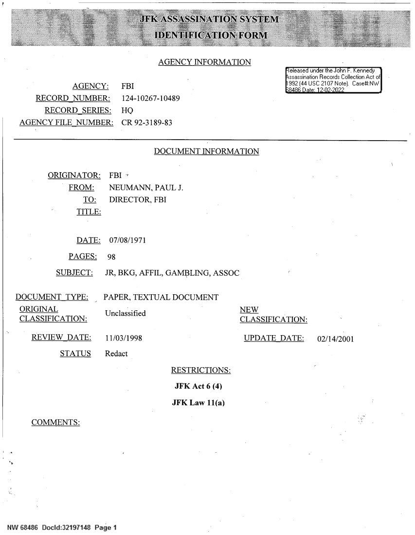 handle is hein.jfk/jfkarch80579 and id is 1 raw text is: AGENCY INFORMATION

AGENCY:
RECORD NUMBER:
RECORD SERIES:
AGENCY FILE NUMBER:

|eleased under the John F. Kennedy
ssassination Records Collection Act of
992 (44 USC 2107 Note]. Case#:NW
8486 Da 1?2-02-2022

FBI
124-10267-10489
HQ
CR 92-3189-83

DOCUMENT INFORMATION

ORIGINATOR:
FROM:
TO:
TITLE:

FBI -
NEUMANN, PAUL J.
DIRECTOR, FBI

DATE: 07/08/1971
PAGES: 98

SUBJECT:
DOCUMENT TYPE:
ORIGINAL
CLASSIFICATION:

REVIEW DATE:

JR, BKG, AFFIL, GAMBLING, ASSOC
PAPER, TEXTUAL DOCUMENT

Unclassified
11/03/1998

NEW
CLASSIFICATION:
UPDATE DATE:

STATUS    Redact

RESTRICTIONS:
JFK Act 6 (4)
JFK Law 11(a)

COMMENTS:

NW 8846 Docld:321S7148 Page 1

02/14/2001


