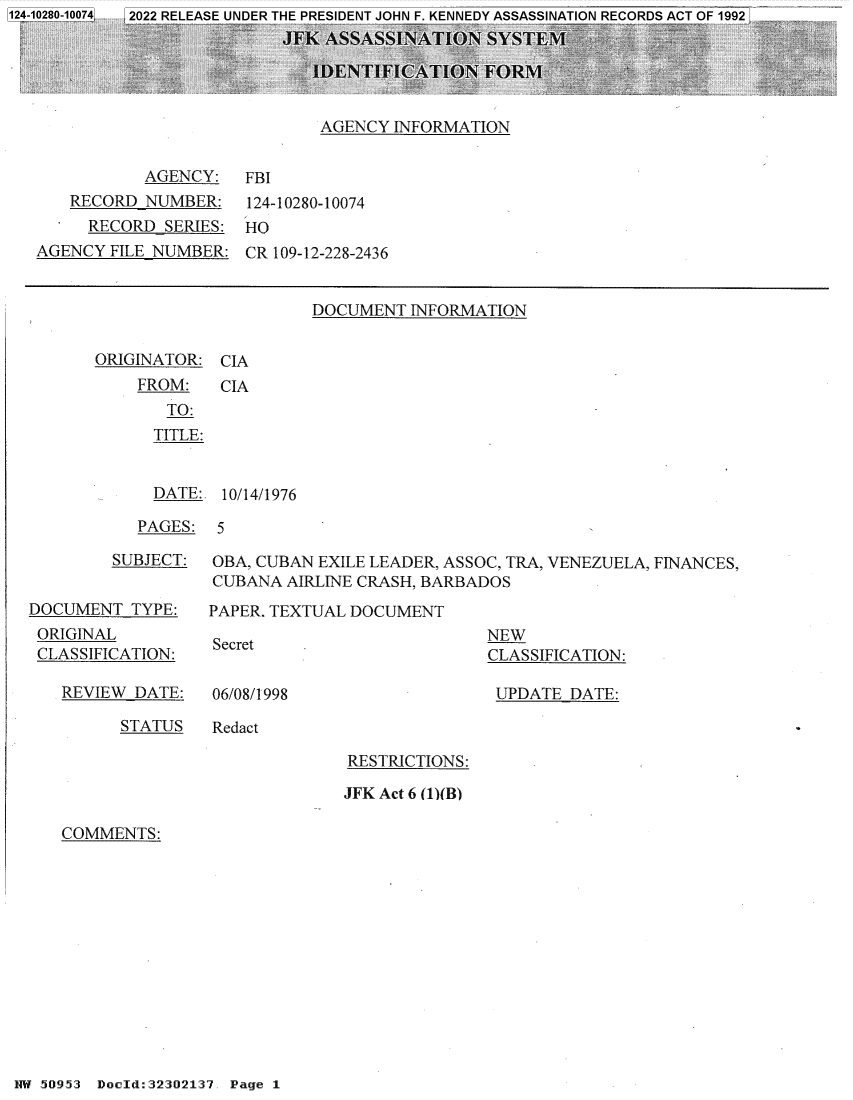 handle is hein.jfk/jfkarch80729 and id is 1 raw text is: AGENCY INFORMATION

AGENCY: FBI
RECORD NUMBER: 124-10280-10074
RECORD SERIES: HO
AGENCY FILE NUMBER: CR 109-12-228-2436

DOCUMENT INFORMATION

ORIGINATOR: CIA

FROM:
TO:
TITLE:

CIA

DATE: 10/14/1976

PAGES: 5

SUBJECT:
DOCUMENT TYPE:
ORIGINAL
CLASSIFICATION:

REVIEW DATE:

OBA, CUBAN EXILE LEADER, ASSOC, TRA, VENEZUELA, FINANCES,
CUBANA AIRLINE CRASH, BARBADOS
PAPER, TEXTUAL DOCUMENT

Secret

NEW
CLASSIFICATION:
UPDATE DATE:

06/08/1998

STATUS     Redact

RESTRICTIONS:
JFK Act 6 (1)(B)

COMMENTS:

HW 50953 Doeld:32302137. Page 1


