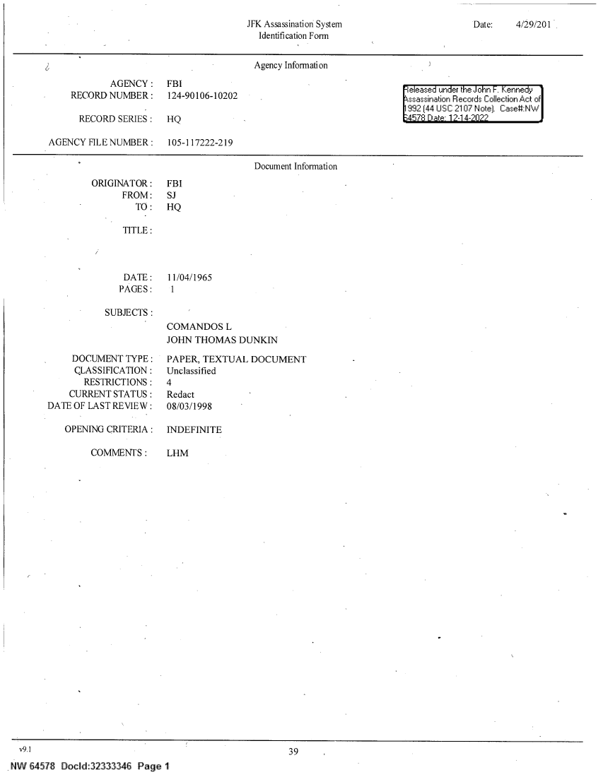 handle is hein.jfk/jfkarch81331 and id is 1 raw text is: JFK Assassination System
Identification Form

Date:    4/29/201

Agency Information
AGENCY:~~ FIleased under the John F.Kennedy1
RECORD NUMBER:        124-90106-10202                                         ssassination Records Collection Act of
992 (44 USC 2107 Note). Case:NW
RECORD SERIES :     HQ                                                    1457R Da 12-14-2022
AGENCY FILE NUMBER :       105-117222-219
Document Information

ORIGINATOR:
FROM:
TO:

FBI
SJ
HQ

TITLE :
DATE:   11/04/1965
PAGES:   1
SUBJECTS :
COMANDOS L
JOHN THOMAS DUNKIN

DOCUMENT TYPE :
CLASSIFICATION :
RESTRICTIONS:
CURRENT STATUS:
DATE OF LAST REVIEW :
OPENING CRITERIA :

COMMENTS :

PAPER, TEXTUAL DOCUMENT
Unclassified
4
Redact
08/03/1998
INDEFINITE

LHM

39

Docld:32333346 Page 1

v9.1
NW 64578


