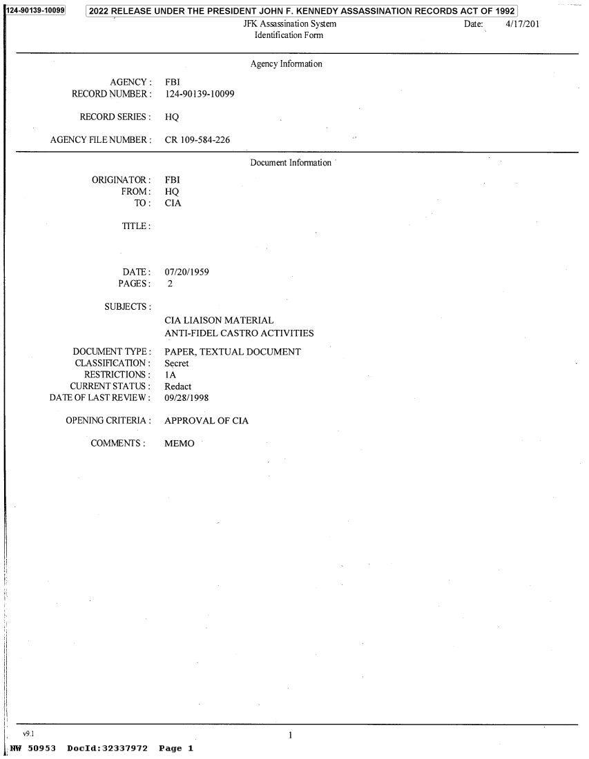 handle is hein.jfk/jfkarch81587 and id is 1 raw text is: 124-90139-10099

2022 RELEASE UNDER THE PRESIDENT JOHN F. KENNEDY ASSASSINATION RECORDS ACT OF 1992
JFK Assassination System                  Date:   4/17/201
Identification Form

Agency Information
AGENCY:    FBI
RECORD NUMBER :    124-90139-10099
RECORD SERIES : HQ
AGENCY FILE NUMBER :   CR 109-584-226
Document Information

ORIGINATOR:
FROM:
TO:

FBI
HQ
CIA

TITLE:

DATE:
PAGES:

07/20/1959
2

SUBJECTS:

DOCUMENT TYPE :
CLASSIFICATION :
RESTRICTIONS:
CURRENT STATUS :
DATE OF LAST REVIEW :
OPENING CRITERIA :
COMMENTS :

CIA LIAISON MATERIAL
ANTI-FIDEL CASTRO ACTIVITIES
PAPER, TEXTUAL DOCUMENT
Secret
IA
Redact
09/28/1998

APPROVAL OF CIA
MEMO

DocId:32337972 Page 1

V9.1
NAT 50953

1


