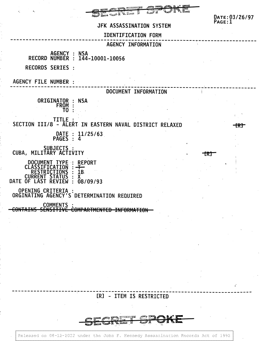 handle is hein.jfk/jfkarch81691 and id is 1 raw text is: JFK ASSASSINATION SYSTEM

DATE:03/26/97
PAGE:1

IDENTIFICATION FORM
------------ ------------------------------------------------------
AGENCY INFORMATION
AGENCY : NSA
RECORD NUMBER : 144-10001-10056
RECORDS SERIES
AGENCY FILE NUMBER
--------     ----------------------------------------------------------
DOCUMENT INFORMATION
ORIGINATOR : NSA
FROM:
TO
TITLE
SECTION 1II/8 - ALERT IN EASTERN NAVAL DISTRICT RELAXED                  -j
DATE : 11/25/63
PAGES : 4
SUBJECTS
CUBA, MILITARY ACTIVITY                                        -tR-
DOCUMENT TYPE : REPORT
CLASSIFICATION : -T-
RESTRICTIONS : lB
CURRENT STATUS : X
DATE OF LAST REVIEW : 08/09/93
OPENING CRITERIA
ORGINATING AGENCY'S DETERMINATION REQUIRED
COMMENTS
------------          ----------          ---------------------------
[RJ - ITEM IS RESTRICTED



