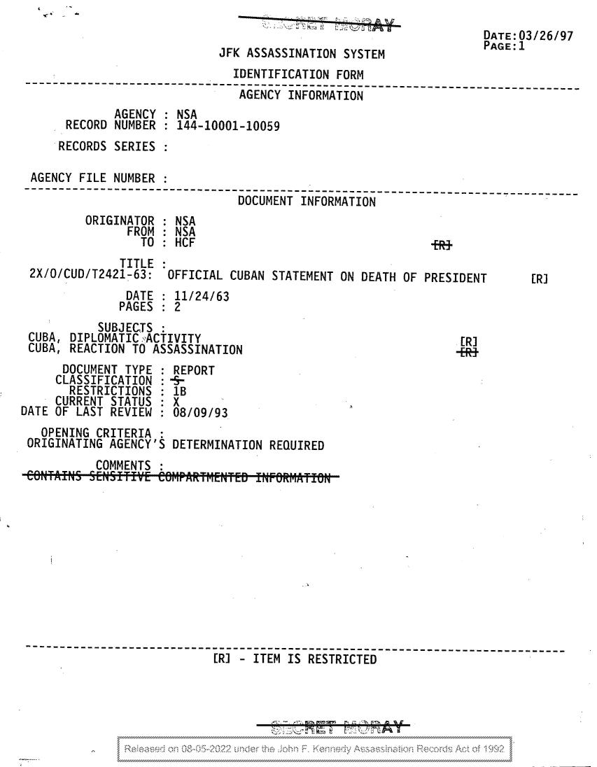 handle is hein.jfk/jfkarch81694 and id is 1 raw text is: DATE:03/26/97
JFK ASSASSINATION SYSTEM              PAGE;l
IDENTIFICATION FORM
---------------------------              ---- -----------------------_
AGENCY INFORMATION
AGENCY : NSA
RECORD NUMBER   144-10001-10059
RECORDS SERIES
AGENCY FILE NUMBER :
DOCUMENT INFORMATION
ORIGINATOR : NSA
FROM : NSA
TO: HCF
TITLE
2X/O/CUD/T2421-63: OFFICIAL CUBAN STATEMENT ON DEATH OF PRESIDENT       [R]
DATE : 11/24/63
PAGES : 2
SUBJECTS:
CUBA, DIPLOMATIC ,ACTIVITY                                    [RI
CUBA, REACTION TO ASSASSINATION                              -ER1
DOCUMENT TYPE : REPORT
CLASSIFICATION : -§-
RESTRICTIONS : 1B
CURRENT STATUS : X
DATE OF LAST REVIEW : 08/09/93
OPENING CRITERIA :
ORIGINATING AGENCY'S DETERMINATION REQUIRED
COMMENTS
---------------------------------------- ---------------------
[R] -ITEM IS RESTRICTED
\N \\\ NNN.  N \\   'N\ N  \           \\\\\\\\\\\\\\\\


