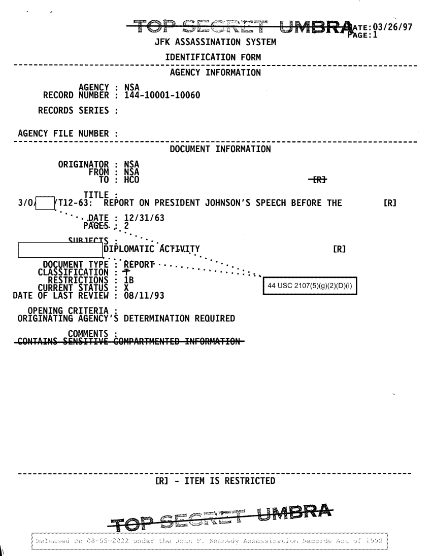 handle is hein.jfk/jfkarch81695 and id is 1 raw text is: TE03/26/97
JFK ASSASSINATION SYSTEM
IDENTIFICATION FORM
AGENCY INFORMATION
AGENCY : NSA
RECORD NUMBER : 144-10001-10060
RECORDS SERIES
AGENCY FILE NUMBER :
---- -------------------DOCUMENT INFORMATION----
ORIGINATOR : NSA
FROM : NSA
TO : HCO                                   -ER}

TITLE :
3/O   (T12-63: REPORT ON PRESIDENT JOHNSON'S SPEECH BEFORE THE

[R]

- .DATE : 12/31/63
PAGES. .: 2
CIIlrPtT  .

DIPLOMATIC ACTI.I.TY

[R]

DOCUMENT TYPE
CLASSIFICATION
RESTRICTIONS
CURRENT STATUS
DATE OF LAST REVIEW

: REPORT
: T 8                  - -/9
:lB
:08/11/93

44 USC 2107(5)(g)(2)(D)(i)

OPENING CRITERIA
ORIGINATING AGENCY'S DETERMINATION REQUIRED
COMMENTS :
------------------[R--   - ITEM IS -RESTRICTED --------------
........................ .-y$t -.- J' .' -*'-



