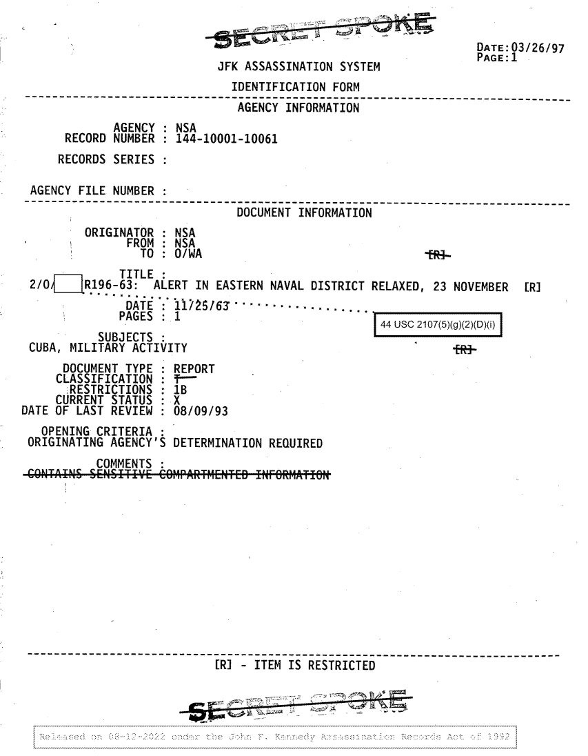 handle is hein.jfk/jfkarch81696 and id is 1 raw text is: JFK ASSASSINATION SYSTEM

DATE 03/26/97
PAGE: 1

IDENTIFICATION FORM
AGENCY INFORMATION
AGENCY : NSA
RECORD NUMBER     144-10001-10061
RECORDS SERIES
AGENCY FILE NUMBER
-------------------------------------- ----------- ----
DOCUMENT INFORMATION
ORIGINATOR : NSA
FROM : NSA
TO : 0/WA                                    -ER4-

TITLE :
2/0     R196-63: ALERT IN EASTERN NAVAL DISTRICT
...........
DATE : 11/25/63       -.-.-.-
PAGES :1
SUBJECTS
CUBA, MILITARY ACTIVITY

RELAXED, 23 NOVEMBER
44 USC 2107(5)(g)(2)(D)(i)

DOCUMENT TYPE : REPORT
CLASSIFICATION : f---
RESTRICTIONS  1B
CURRENT STATUS : X
DATE OF LAST REVIEW : 08/09/93
OPENING CRITERIA :
ORIGINATING AGENCY'S DETERMINATION REQUIRED
COMMENTS
-----------------------------------------T--- ----
[R]  ITEM IS RESTRICTED
................................................................................................................ -...................................

[R]


