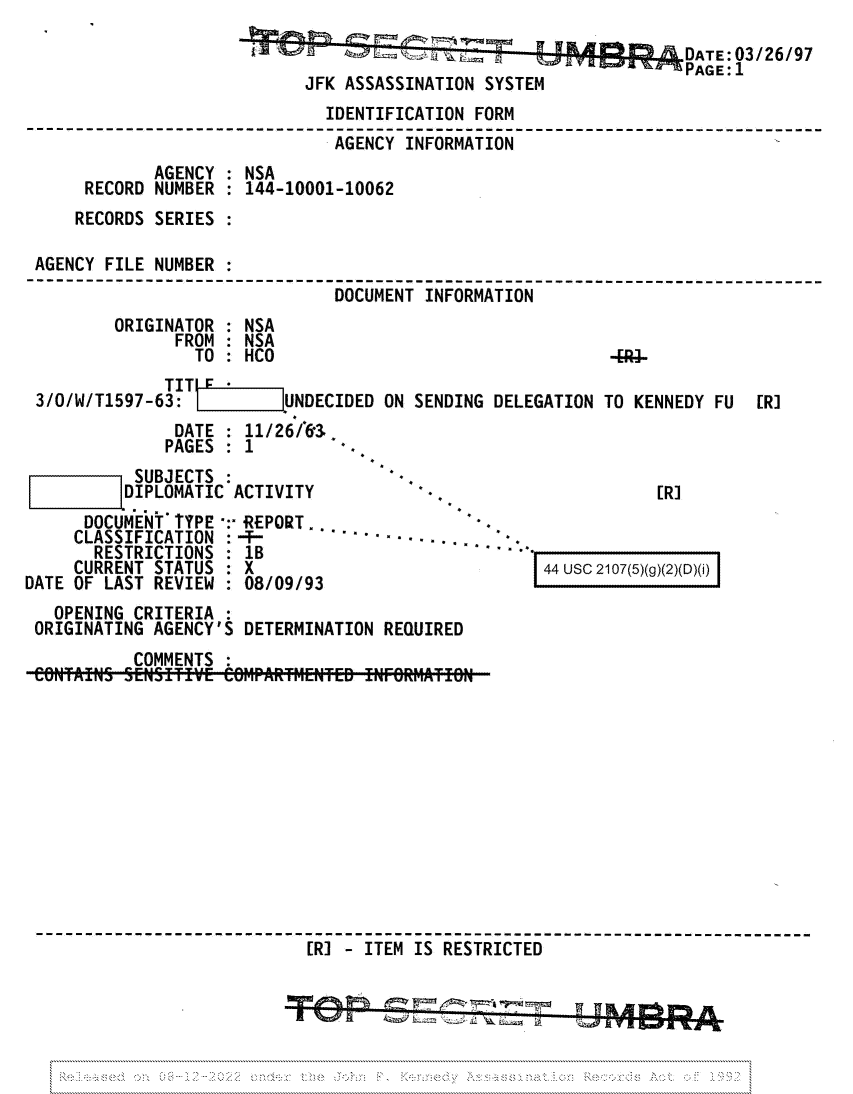handle is hein.jfk/jfkarch81697 and id is 1 raw text is: DATE:03/26/97
JFK ASSASSINATION SYSTEM
IDENTIFICATION FORM
AGENCY INFORMATION
AGENCY : NSA
RECORD NUMBER : 144-10001-10062
RECORDS SERIES :
AGENCY FILE NUMBER
---------------------------------------------------------------------
DOCUMENT INFORMATION
ORIGINATOR : NSA
FROM : NSA
TO: HCO                                   4.
TIT j   ±
3/O/W/T1597-63:          UNDECIDED ON SENDING DELEGATION TO KENNEDY FU  [R]
DATE : 11/26/`63.
PAGES : 1

''D IPLOMATIC ACTIVITY
DOCUMENT TYPE -:- REPORT .
CLASSIFICATION :-'- .                     ..   .
RESTRICTIONS      1 lB
CURRENT STATUS : X
DATE OF LAST REVIEW : 08/09/93

[R]

44 usc 2107(5)(g)(2)(D)(i)

OPENING CRITERIA
ORIGINATING AGENCY'S DETERMINATION REQUIRED
COMMENTS
[R]   ITEM IS RESTRICTED

.........................................................................................

...............................................................................................:


