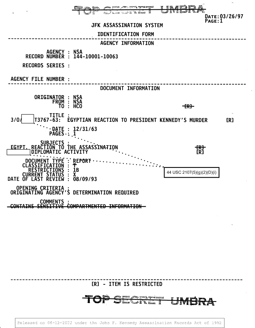 handle is hein.jfk/jfkarch81698 and id is 1 raw text is: DATE: 03/26/97
PAGE:1
JFK ASSASSINATION SYSTEM

IDENTIFICATION FORM
AGENCY INFORMATION
AGENCY : NSA
RECORD NUMBER : 144-10001-10063
RECORDS SERIES :
AGENCY FILE NUMBER :
DOCUMENT INFORMATION
ORIGINATOR : NSA
FROM : NSA
TO : HCO                                -ER}-

m     TITLE :
3/04T3767-63: EGYPTIAN REACTION TO PRESIDENT KENNEDY'S MURDER
- DATE : 12/31/63
PAGES: .1

[R]

SUBJECTS :-
EGYPL. REACTION TO THE ASSASSINATION
DIPLOMATIC ACTIVITY            -
DOCUMENT TYPE : REPORT
CLASSIFICATION :                            -
RESTRICTIONS    1'B
CURRENT STATUS : X
DATE OF LAST REVIEW : 08/09/93

[-ER-

44 usc 2107(5)(g)(2)(D)(i)I

OPENING CRITERIA :
ORIGINATING AGENCY'S DETERMINATION REQUIRED
COMMENTS
CONlTAIN  SENITIVE' COMPARTHEN~iTED T'ZINFOR M TR  ION
[R] - ITEM IS RESTRICTED


