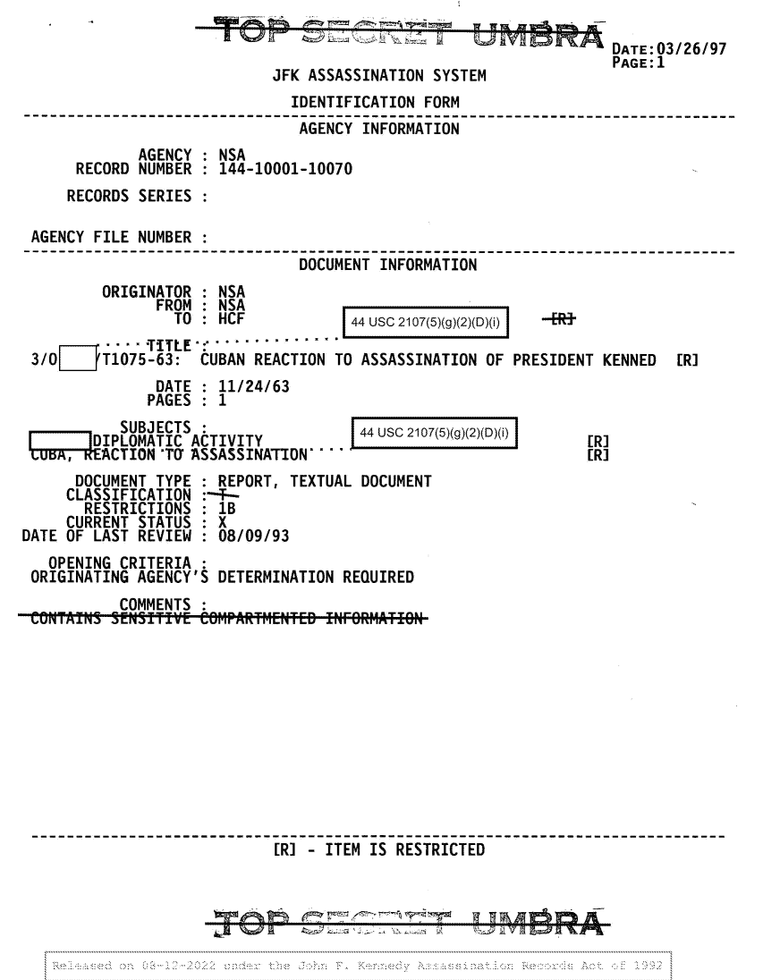 handle is hein.jfk/jfkarch81704 and id is 1 raw text is: JFK ASSASSINATION SYST

DATE:03/26/97
PAGE: 1

IDENTIFICATION FORM
___ -AGENCY INFORMATION
AGENCY : NSA
RECORD NUMBER : 144-10001-10070
RECORDS SERIES :
AGENCY FILE NUMBER :
DOCUMENT INFORMATION

ORIGINATOR : NSA
FROM : NSA
TO : HCF

44 USC 2107(5)(g)(2)(D)(i)

TITLE .............
3/0     T1075-63: CUBAN REACTION TO ASSASSINATION OF PRESIDENT KENNED  [R]
DATE : 11/24/63
PAGES : 1

SUBJECTS :
DIPL      I  ACTIVITY
LUEA       CTION 'TO ASSASSINATION

DOCUMENT TYPE
CLASSIFICATION
RESTRICTIONS
CURRENT STATUS
DATE OF LAST REVIEW

44 usc 2107(5)(g)(2)(D)(i) I

:REPORT, TEXTUAL DOCUMENT
:--T--
1B
:X
08/09/93

OPENING CRITERIA :
ORIGINATING AGENCY'S DETERMINATION REQUIRED
COMMENTS :
[R] - eITEM IS RESTRICTED

...~.

[RI

A 19 WA
T <,;


