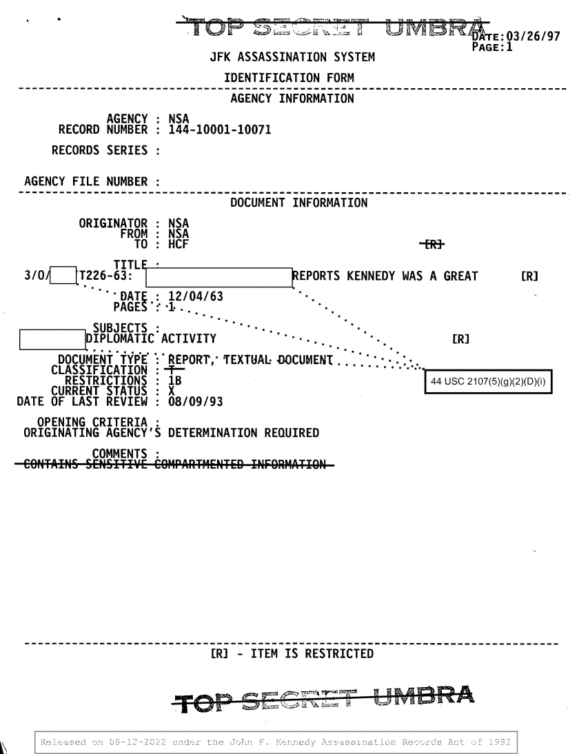 handle is hein.jfk/jfkarch81705 and id is 1 raw text is: ~          I
JFK ASSASSINATION SYSTEM

IDENTIFICATION FORM
AGENCY INFORMATION
AGENCY : NSA
RECORD NUMBER : 144-10001-10071
RECORDS SERIES
AGENCY FILE NUMBER
DOCUMENT INFORMATION
ORIGINATOR : NSA
FROM : NSA
TO: HCF                                  -ER-

TITLF
3/OI/   T226-63:                       REPORTS K
DATES : 12/04/63
SUBJECTS :               - -
DIPLOMATIC ACTIVITY
......

DOCUMENT iYPE
CLASSIFICATION
RESTRICTIONS
CURRENT STATUS
DATE OF LAST REVIEW

: REPORT,' TEXTUAL. -DOCUMENT- .-.
18/
:08/09/93

ENNEDY WAS A GREAT

[R]

[R]

44 usc 2107(5)(g)(2)(D)(i) I

OPENING CRITERIA
ORIGINATING AGENCY'S DETERMINATION REQUIRED
COMMENTS
CONTAINS SENITI~E COIrAT MENTED INFORMATION
[R] - ITEM IS RESTRICTED

[

E:03/26/97
PAGE: 1

I



