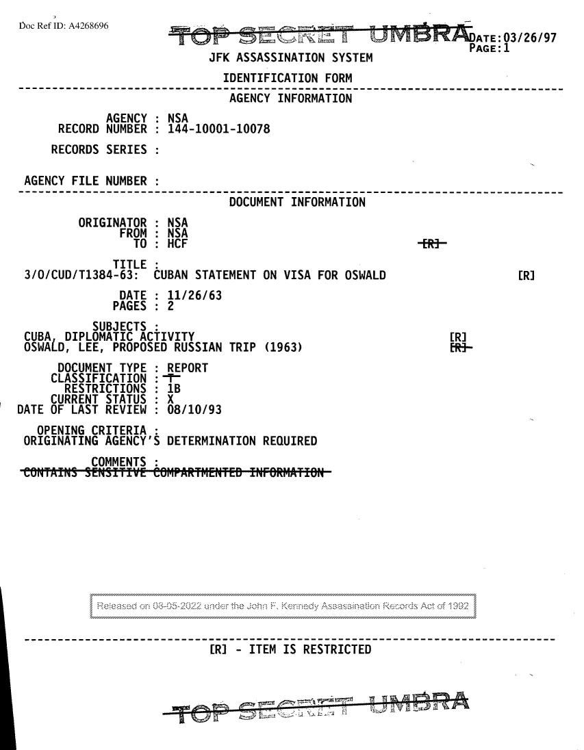 handle is hein.jfk/jfkarch81712 and id is 1 raw text is: Doc Ref ID: A4268696                                              A T E
gob   til';K ~    ~     tUAATE: 03/26/97
PAGE:1
JFK ASSASSINATION SYSTEM
IDENTIFICATION FORM
AGENCY INFORMATION
AGENCY : NSA
RECORD NUMBER : 144-10001-10078
RECORDS SERIES
AGENCY FILE NUMBER
DOCUMENT INFORMATION
ORIGINATOR : NSA
FROM : NSA
TO : HCF                                 -
TITLE
3/O/CUD/T1384-63:  CUBAN STATEMENT ON VISA FOR OSWALD                  [R]
DATE : 11/26/63
PAGES : 2
SUBJECTS :
CUBA  DIPLOMATIC ACTIVITY                                    [RJ
OSWALD, LEE, PROPOSED RUSSIAN TRIP (1963)                    ER-
DOCUMENT TYPE : REPORT
CLASSIFICATION : T
RESTRICTIONS : 1B
CURRENT STATUS : X
DATE OF LAST REVIEW : 08/10/93
OPENING CRITERIA :
ORIGINATING AGENCY'S DETERMINATION REQUIRED
COMMENTS :
[R] - ITEM IS RESTRICTED


