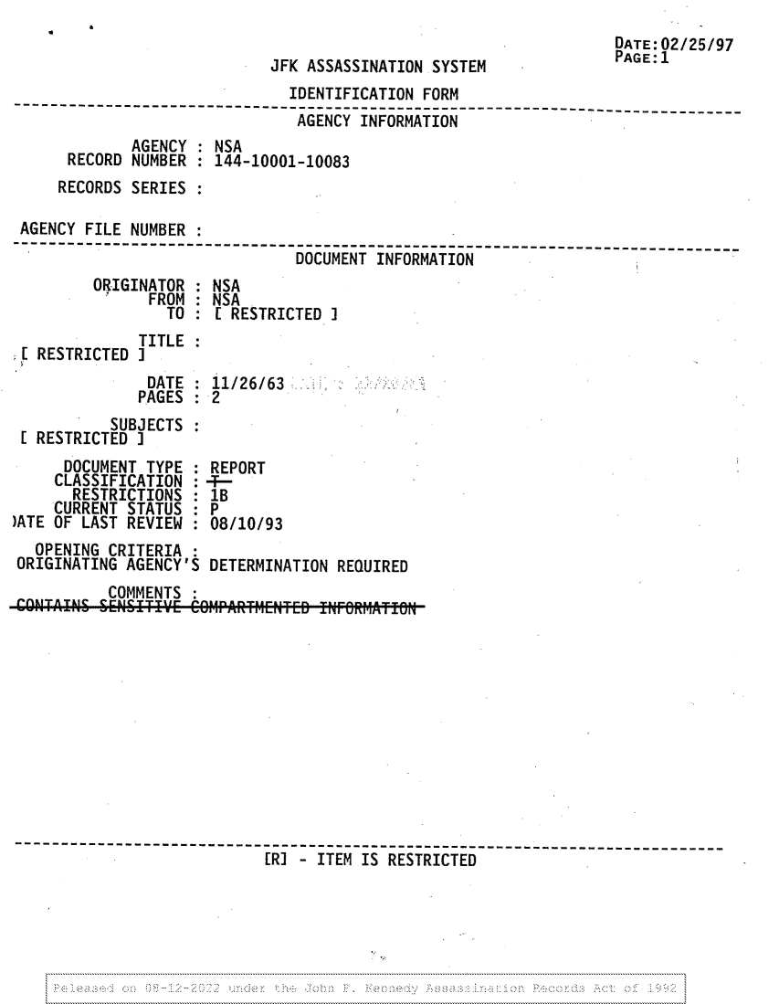 handle is hein.jfk/jfkarch81717 and id is 1 raw text is: JFK ASSASSINATION SYSTEM

DATE:02/25/97
PAGE:1

IDENTIFICATION FORM
---------------     ------------------------------------------ --------
AGENCY INFORMATION
AGENCY : NSA
RECORD NUMBER    144-10001-10083
RECORDS SERIES
AGENCY FILE NUMBER
------------    -------------------------------------------------------
DOCUMENT INFORMATION

ORIGINATOR
'    FROM
TO

NSA
NSA
[ RESTRICTED J

TITLE
[ RESTRICTED ]
DATE : 11/26/63
PAGES   2
SUBJECTS
[ RESTRICTED I

DOCUMENT TYPE
CLASSIFICATION
RESTRICTIONS
CURRENT STATUS
)ATE OF LAST REVIEW

REPORT
:-
1B
:P
08/10/93

OPENING CRITERIA
ORIGINATING AGENCY'S DETERMINATION REQUIRED
COMMENTS
--------------    ---------------------------------------------------
[RI - ITEM IS RESTRICTED

&


