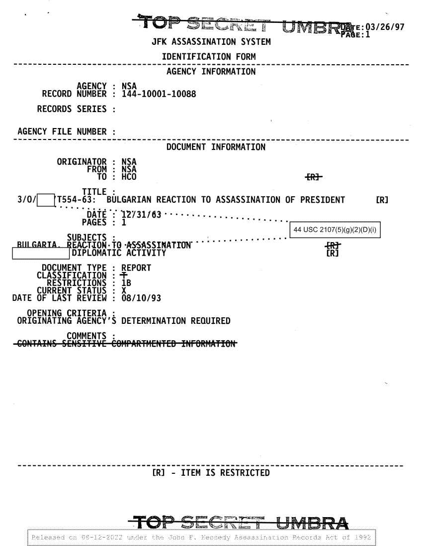 handle is hein.jfk/jfkarch81722 and id is 1 raw text is: SN m                                         E:03/26/97
EE1
JFK ASSASSINATION SYSTEM
IDENTIFICATION FORM
---AGENCY INFORMATION
AGENCY : NSA
RECORD NUMBER : 144-10001-10088
RECORDS SERIES :
AGENCY FILE NUMBER :
DOCUMENT INFORMATION
ORIGINATOR : NSA
FROM   NSA
TO : HCO                                    +R--
TITLE
3/0/1T554-63: BULGARIAN REACTION TO ASSASSINATION OF PRESIDENT              [R]
DATE  : '12731/63 -..... - -.-. .
PAGES : 1                                 --

SUBJECTS  :                         ... . -
BULGARIA. FEACT-ION- TO -ASSASSINATTON. '
DIPLOMATIC ACTIVITY
DOCUMENT TYPE : REPORT
CLASSIFICATION : -T-
RESTRICTIONS : 1B
CURRENT STATUS  X
DATE OF LAST REVIEW : 08/10/93
OPENING CRITERIA
ORIGINATING AGENCY'S DETERMINATION REQUIRED
COMMENTS

44 USC 2107(5)(g)(2)(D)(i)
[R]

[R] - ITEM IS RESTRICTED

4 am a& o=- =-,- =. - ;:P-.,


