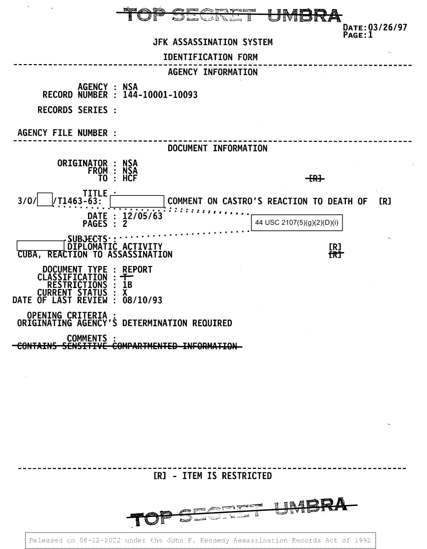 handle is hein.jfk/jfkarch81727 and id is 1 raw text is: DATE:03/26/97
PAGE:1
JFK ASSASSINATION SYSTEM
IDENTIFICATION FORM
AGENCY INFORMATION
AGENCY : NSA
RECORD NUMBER : 144-10001-10093
RECORDS SERIES :
AGENCY FILE NUMBER :
DOCUMENT INFORMATION
ORIGINATOR : NSA
FROM : NSA
TO : HCF                                -
TITLE
3/0/   /T1463-63:            COMMENT ON CASTRO'S REACTION TO DEATH OF  [R]
DATE : 12/05/63
PAGES   2                        44 USC 2107(5)(g)(2)(D)(i)
SUBJECTS- ......................
DIPLOMATIC ACTIVITY                                [R]
CUBA,     TION TO ASSASSINATION                             tRr
DOCUMENT TYPE : REPORT
CLASSIFICATION  -T-
RESTRICTIONS : 1B
CURRENT STATUS : X
DATE OF LAST REVIEW : 08/10/93
OPENING CRITERIA
ORIGINATING AGENCY'S DETERMINATION REQUIRED
COMMENTS
[R] - ITEM IS RESTRICTED oAf


