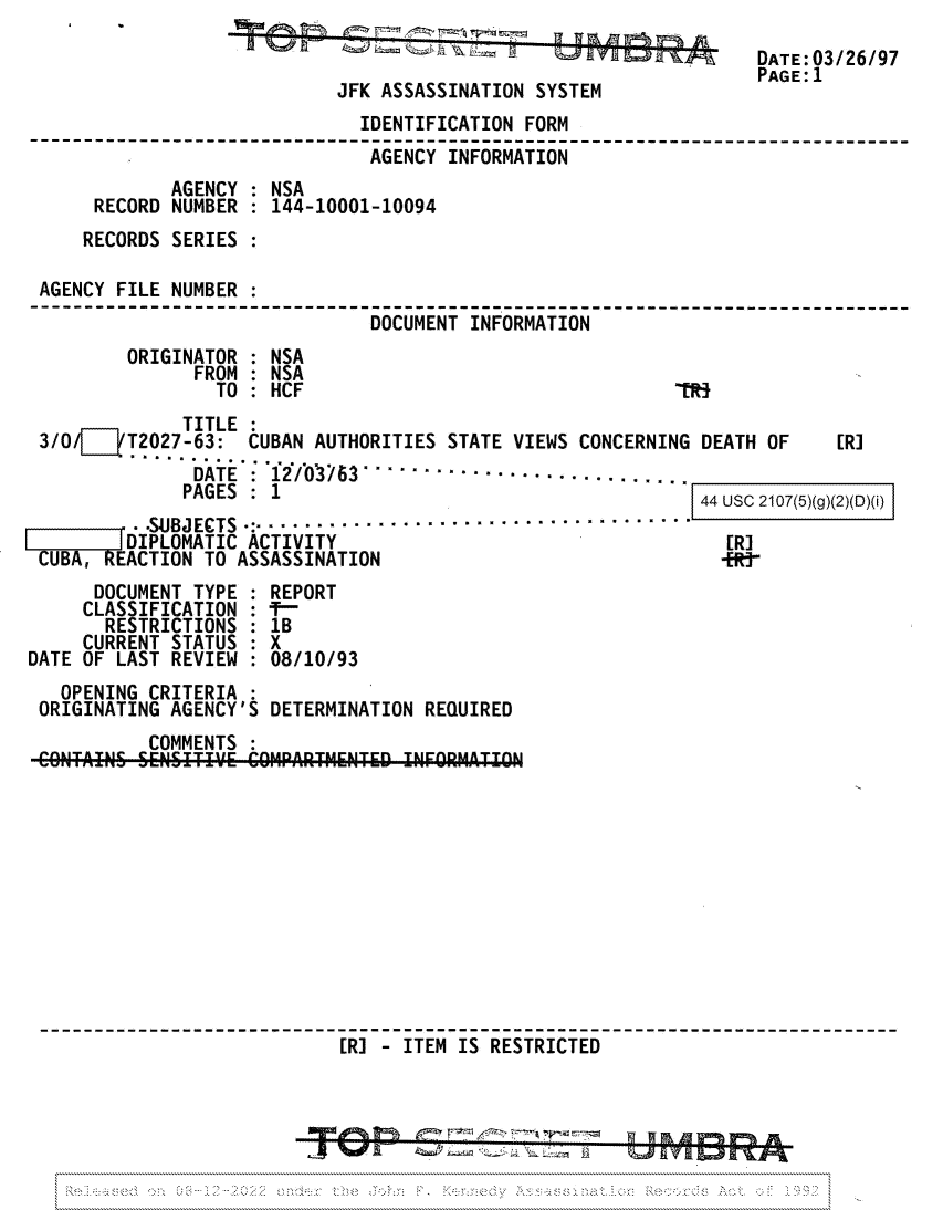 handle is hein.jfk/jfkarch81728 and id is 1 raw text is: JFK ASSASSINATION SYSTEM

DATE:03/26/97
PAGE:1

IDENTIFICATION FORM
AGENCY INFORMATION
AGENCY : NSA
RECORD NUMBER : 144-10001-10094
RECORDS SERIES :
AGENCY FILE NUMBER :
DOCUMENT INFORMATION
ORIGINATOR : NSA
FROM : NSA
TO : HCF                                 'RS

TITLE
3/0/    T2027-63: CUBAN AUTHORITIES STATE VIEWS CONCERNING DEATH OF
DATE : 12/ 63  .....................
PAGES : 1                                   A u   4

SUJBJECTS *........................................
fDIPLOMATIC ACTIVITY
CUBA, EACTION TO ASSASSINATION

[R]

SC 2 07 Uf)(8}{)(I)t)I
[R]

DOCUMENT TYPE : REPORT
CLASSIFICATION : -
RESTRICTIONS : 1B
CURRENT STATUS : X
DATE OF LAST REVIEW : 08/10/93
OPENING CRITERIA :
ORIGINATING AGENCY'S DETERMINATION REQUIRED
COMMENTS :
GOIVTAINS SENS T'.'E COMPARTMENTED INFORMATION
[R] - ITEM IS RESTRICTED

Az  (j L.,-              L    .yam


