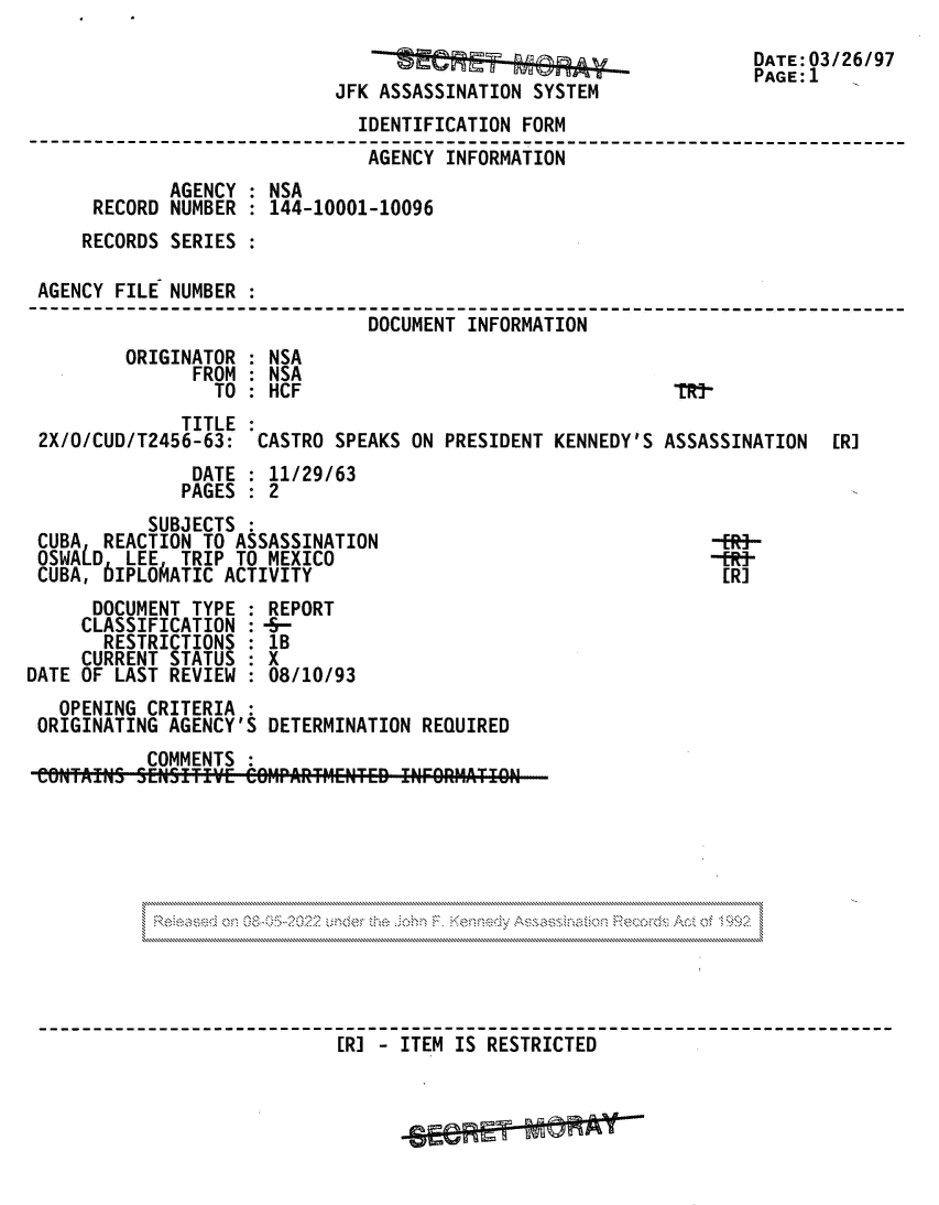 handle is hein.jfk/jfkarch81730 and id is 1 raw text is: DATE: 3/26/97
PAGE:l1
JFK ASSASSINATION SYSTEM
IDENTIFICATION FORM
AGENCY INFORMATION
AGENCY : NSA
RECORD NUMBER : 144-10001-10096
RECORDS SERIES
AGENCY FILE NUMBER
DOCUMENT INFORMATION
ORIGINATOR : NSA
FROM   NSA
TO   HCF                                IRS-
TITLE
2X/0/CUD/T2456-63:  CASTRO SPEAKS ON PRESIDENT KENNEDY'S ASSASSINATION  [R]
DATE : 11/29/63
PAGES : 2
SUBJECTS
CUBA REACTION TO ASSASSINATION                             -ERi-
OSWALD LEE TRIP TO MEXICO                                  -tR-
CUBA, bIPLOAATIC ACTIVITY                                   [R]
DOCUMENT TYPE : REPORT
CLASSIFICATION : -5-
RESTRICTIONS : 1B
CURRENT STATUS : X
DATE OF LAST REVIEW : 08/10/93
OPENING CRITERIA :
ORIGINATING AGENCY'S DETERMINATION REQUIRED
COMMENTS :
[R] - ITEM IS RESTRICTED


