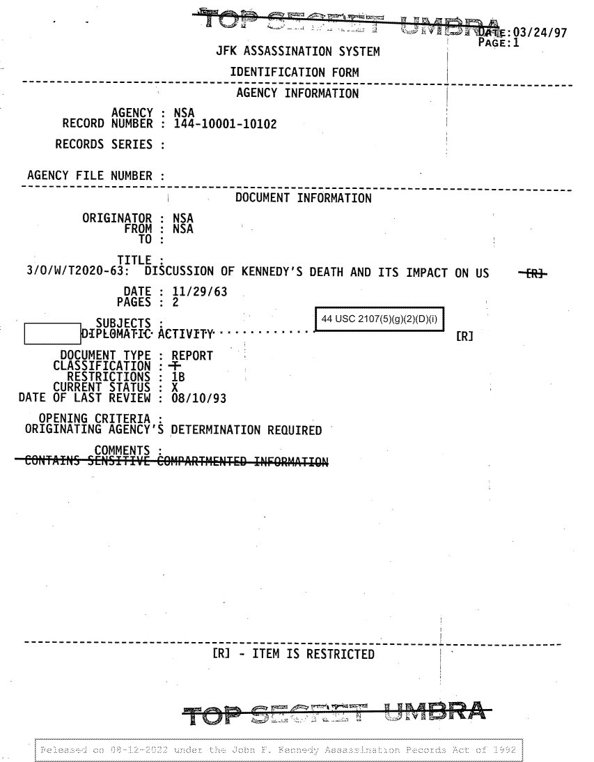 handle is hein.jfk/jfkarch81736 and id is 1 raw text is: s -        :} - ' .:~ ; . ;:  T  :03/24/97
PAGE:1
JFK ASSASSINATION SYSTEM
IDENTIFICATION FORM
--------------------------------------------------- -----------------------
AGENCY INFORMATION
AGENCY : NSA
RECORD NUMBER   144-10001-10102
RECORDS SERIES :
AGENCY FILE NUMBER
DOCUMENT INFORMATION
ORIGINATOR : NSA
FROM : NSA
TO
TITLE :
3/0/W/T2020-63: DISCUSSION OF KENNEDY'S DEATH AND ITS IMPACT ON US      --R4-

DATE : 11/29/63
PAGES   2
SUBJECTS
I-IPLOMATIC- ACTIVITY......  ....  .
DOCUMENT TYPE   REPORT
CLASSIFICATION : -
RESTRICTIONS   1B
CURRENT STATUS : X
DATE OF LAST REVIEW   08/10/93

[R]

OPENING CRITERIA :
ORIGINATING AGENCY'S DETERMINATION REQUIRED
COMMENTS
r1
 ----------------------- ----- --- ------------------
[R] - ITEM IS RESTRICTED-

44 USC 2107(5)(g)(2)(D)(i)

disk
4     _                   (     ia


