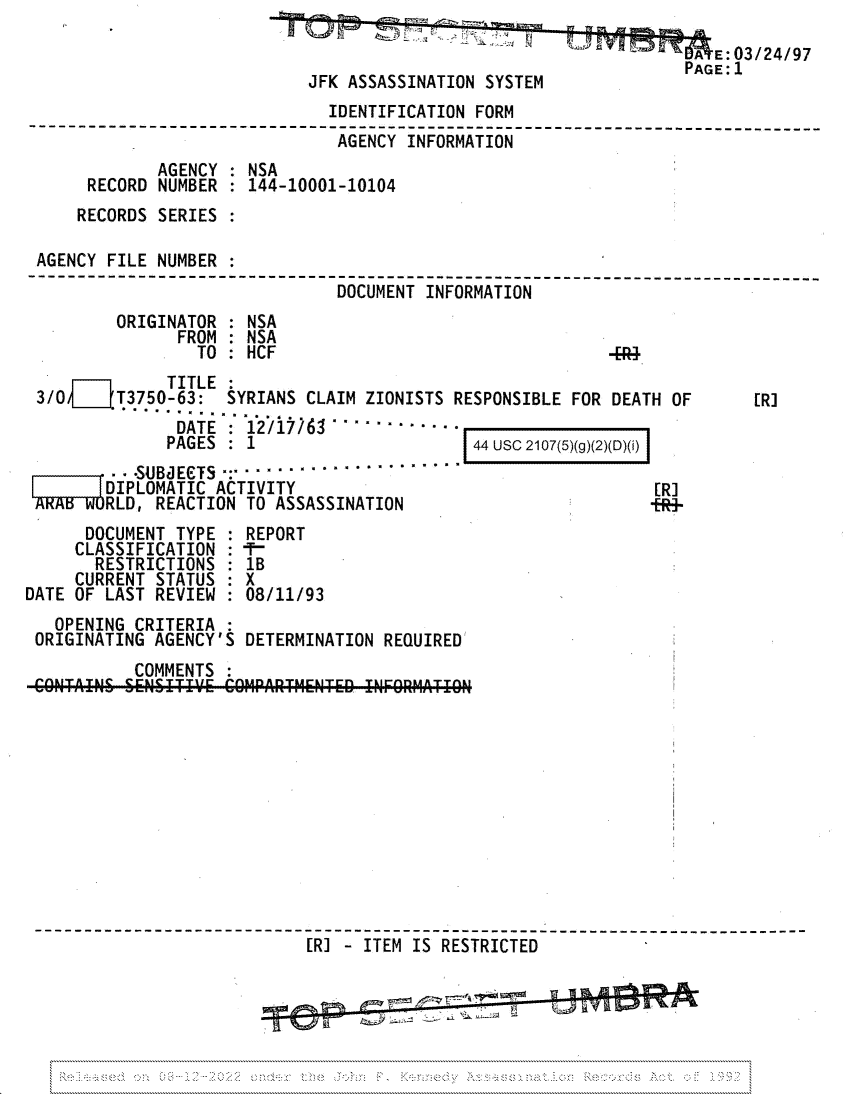 handle is hein.jfk/jfkarch81738 and id is 1 raw text is: A E:03/24/97
PAGE:1
JFK ASSASSINATION SYSTEM
IDENTIFICATION FORM
----------------- -------             ------------------------------- ---
AGENCY INFRMAIO
AGENCY    NSA
RECORD NUMBER    144-10001-10104
RECORDS SERIES
AGENCY FILE NUMBER :
-----------------------------------------------------_
DOCUMENT INFORMATION
ORIGINATOR : NSA
FROM : NSA
TO : HCF                                    -[--
TITLE
3/0      T3750-63: SYRIANS CLAIM ZIONISTS RESPONSIBLE FOR DEATH OF           [R]
DATE: 12/17W6.-...........
PAGES : 1                        44 USC 2107(5)(g)(2)(D)(i)
.SUBcECTS     ...............
DIPLOMATIC ACTIVITY                                        [R]
RLD, REACTION TO ASSASSINATION                            +R-
DOCUMENT TYPE : REPORT
CLASSIFICATION : -T-
RESTRICTIONS : 1B
CURRENT STATUS : X
DATE OF LAST REVIEW : 08/11/93
OPENING CRITERIA
ORIGINATING AGENCY'S DETERMINATION REQUIRED
COMMENTS
CO@NTAIN& SENSIT'E COiPRTM-NTED INF9REAT  ICN
~~~~~~~------------- ------------------ -----    ETRCE-------_----__----


