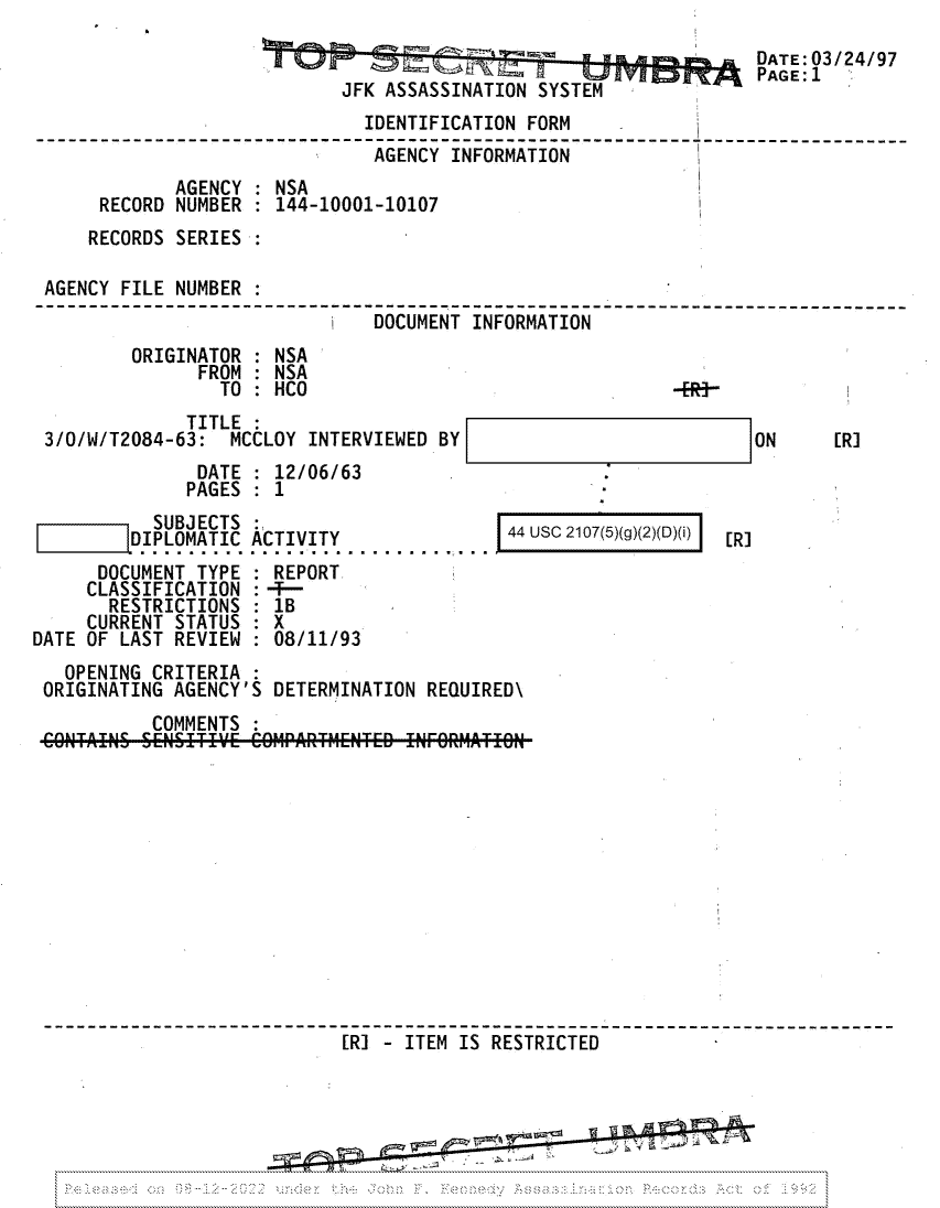 handle is hein.jfk/jfkarch81741 and id is 1 raw text is: DATE:03/24/97
PAGE: 1
JFK ASSASSINATION SYSTEM
IDENTIFICATION FORM
AGENCY INFORMATION
AGENCY : NSA
RECORD NUMBER : 144-10001-10107
RECORDS SERIES :
AGENCY FILE NUMBER :
I  DOCUMNT INFORMATION
ORIGINATOR : NSA
FROM : NSA
TO : HCO                                  -ER-
TITLE :
3/0/W/T2084-63: MCCLOY INTERVIEWED BY                             ON     [R]
DATE : 12/06/63
PAGES : 1
SUBJECTS                        44 USC 2107(5)(g)(2)(D)(i)
|DIPLOMATIC ACTIVITY               4                   [R]
DOCUMENT TYPE : REPORT
CLASSIFICATION :-F-
RESTRICTIONS : 1B
CURRENT STATUS   X
DATE OF LAST REVIEW : 08/11/93
OPENING CRITERIA
ORIGINATING AGENCY'S DETERMINATION REQUIRED\
COMMENTS
[RI - ITEM IS RESTRICTED
--------------------------------------------


