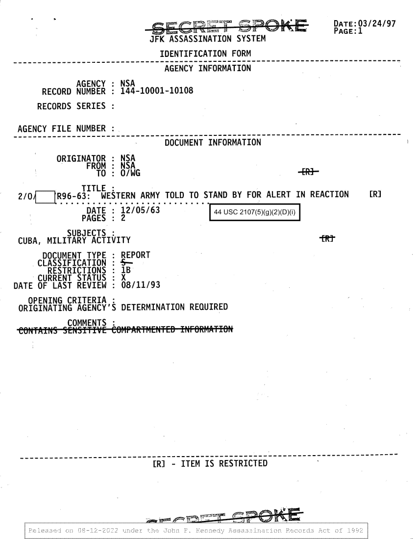 handle is hein.jfk/jfkarch81742 and id is 1 raw text is: JFK ASSASSINATION SYSTEM

DATE: 03/24/97
PAGE: 1

IDENTIFICATION FORM
--------------------------------------------------------------
AGENCY INFORMATION
AGENCY : NSA
RECORD NUMBER : 144-10001-10108
RECORDS SERIES
AGENCY FILE NUMBER :
DOCUMENT INFORMATION
ORIGINATOR : NSA
FROM : NSA
TO : O/WG                                 4R+-

TITLE
2/0     R96-63: WESTERN ARMY TOLD TO STAND BY FOR ALERT IN REACTION
DATE : 12/05/63          44 USC 2107(5)(g)(2)(D)(i)
PAGES : 2

[R]

SUBJECTS
CUBA, MILITARY ACTIVITY                                    tR
DOCUMENT TYPE : REPORT
CLASSIFICATION : 5--
RESTRICTIONS : 1B
CURRENT STATUS : X
DATE OF LAST REVIEW  08/11/93
OPENING CRITERIA
ORIGINATING AGENCY'S DETERMINATION REQUIRED
COMMENTS
[R] - ITEM IS RESTRICTED


