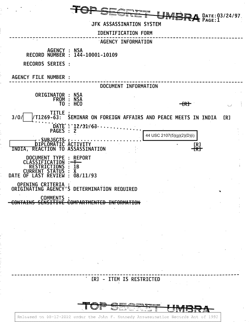 handle is hein.jfk/jfkarch81743 and id is 1 raw text is: DATE:03/24/97.
PAGE: 1
JFK ASSASSINATION SYSTEM
IDENTIFICATION FORM
AGENCY INFORMATION
AGENCY : NSA
RECORD NUMBER': 144-10001-10109
RECORDS SERIES
AGENCY FILE NUMBER :

DOCUMENT

INFORMATION

ORIGINATOR
FROM
TO

TITLE
3/O/   /T1269-63: S
PAGES
SUBJE-GT-S
LIPLOMATIC A
INDIA, REACTION TO A

EMINAR ON FOREIGN AFFAIRS AND PEACE MEETS IN INDIA

' 12t31-63. . .....
2
CTIVITY
SSASSINATION

44 USC 2107(5)(g)(2)(D)(i)
[R]
-fR&

DOCUMENT TYPE
CLASSIFICATION
RESTRICTIONS
CURRENT STATUS
DATE OF LAST REVIEW

:REPORT
XB
08/11/93

OPENING CRITERIA
ORIGINATING AGENCY'S DETERMINATION REQUIRED

COMMENTS
[R]   ITEM IS RESTRICTED

: NSA
NSA
HCO

-fR-'

[R]

'I

.    .v  ....  .... \  .\::     ..  v.   ,v       ..      ..


