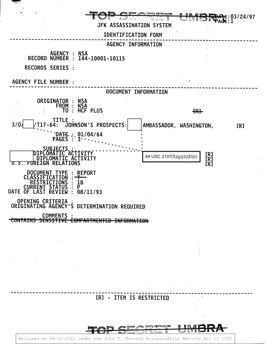 handle is hein.jfk/jfkarch81749 and id is 1 raw text is: wlr


                                                                       :03/24/97
                             JFK ASSASSINATION SYSTEM
                               IDENTIFICATION FORM
     ----      ---------- -----------------------------------         ----- ----
                                AGENCY INFORMATION
              AGENCY : NSA
      RECORD  NUMBER : 144-10001-10115
      RECORDS SERIES

 AGENCY FILE  NUMBER :
       -----------    -------------------------------------------------------
                                DOCUMENT INFORMATION
         ORIGINATOR  : NSA
                FROM : NSA
                  TO:  HCF PLUS                             .R4-
              TITLE:
 3/O¶    T17-64:   JOHNSON'S PROSPECTS:E    AMBASSADOR, WASHINGTON,       [R]
               DATE .: 01/04/64
               PAGES :3   s.  .  .  

        DIP                 ......     ..                       [R]
        DIPLOMATIC  ACTIVITY                 44 usc 2107(5)g)(2)(D)(i)
        REIGN RELATIONS                                         [RI
      DOCUMENT TYPE  : REPORT
      CLASSIFICATION :-F-
      RESTRICTIONS   : 1B
      CURRENT STATUS : P
DATE OF LAST REVIEW   08/11/93
   OPENING CRITERIA
 ORIGINATING AGENCY'S DETERMINATION  REQUIRED
           COMMENTS











                             [----                 ------------------T T--E
                             [R]  ITEM IS RESTRICTED


