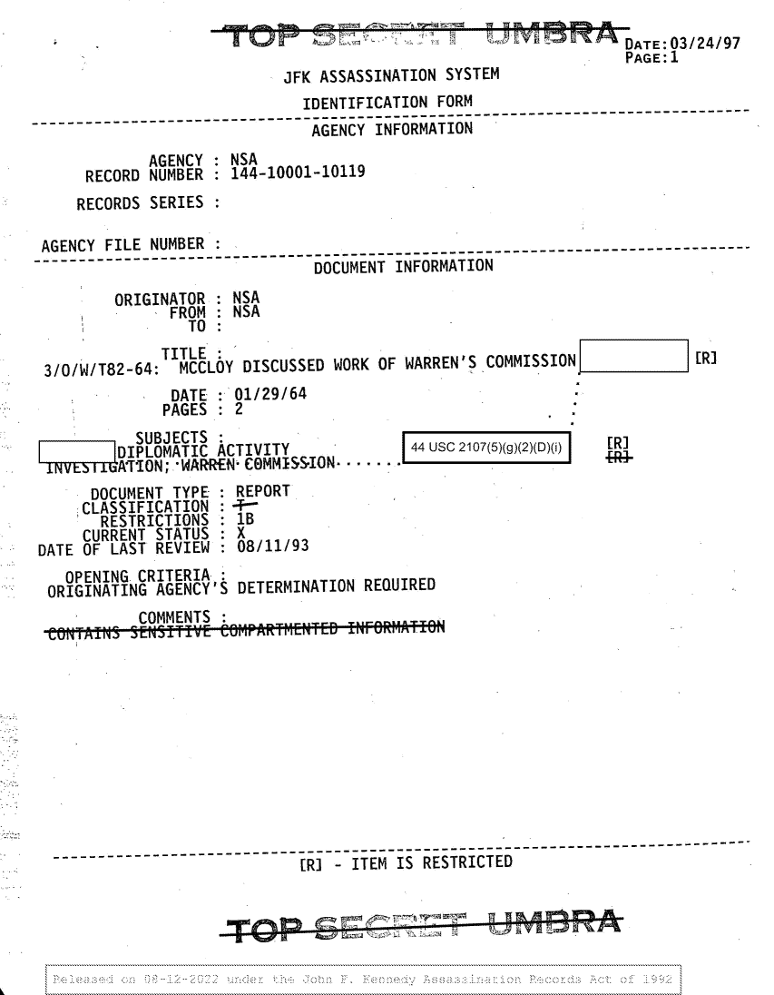 handle is hein.jfk/jfkarch81761 and id is 1 raw text is: DATE 03/24/97
PAGE: 1

JFK ASSASSINATION SYSTI

IDENTIFICATION FORM
_____.  ------------ ---AGENCY INFORMATION
AGENCY : NSA
RECORD NUMBER : 144-10001-10119
RECORDS SERIES
AGENCY FILE NUMBER
AGNYFL        UBR--  -  ------------------- -------------------------------------------------
DOCUMENT INFORMATION
ORIGINATOR : NSA
FROM : NSA
TO :
TITLE:
3/0/W/T82-64:  MCCLOY DISCUSSED WORK OF WARREN'S COMMISSION             [R]
DATE : 01/29/64
PAGES   2

SUBJECTS
DIPLOMATIC ACTIVITY
A'TION; WARREN- COMMISS-ION.  .

44 Usc 2107(5)(g)(2)(D)(i)

DOCUMENT TYPE : REPORT
CLASSIFICATION :+
RESTRICTIONS : 1B
CURRENT STATUS : X
DATE OF LAST REVIEW : 08/11/93
OPENING CRITERIA
ORIGINATING AGENCY'S DETERMINATION REQUIRED
COMMENTS
-__   - -- -  [RI - ITEM IS RESTRICTED

[R

I


