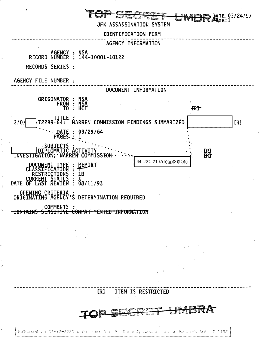 handle is hein.jfk/jfkarch81763 and id is 1 raw text is: TE:03/24/97
JFK ASSASSINATION SYSTEM
IDENTIFICATION FORM
AGENCY INFORMATION
AGENCY : NSA
RECORD NUMBER   144-10001-10122
RECORDS SERIES
AGENCY FILE NUMBER :
DOCUMENT INFORMATION
ORIGINATOR : NSA
FROM   NSA
TO: HCF                                  .R3-

TITLE. :
3/O/   /T2299-64: WARREN COMMISSION FINDINGS SUMMARIZED
.'.DATE : 09/29/64
PAGE-S:. 1

SUBJECTS :      --
DIPLOMATIC ACTIVITY   4.-
ATIVN, * WARREN COMMISSION. - - '. °-
DOCUMENT TYPE : REPORT
CLASSIFICATION : 
RESTRICTIONS : 1B
CURRENT STATUS : X
DATE OF LAST REVIEW : 08/11/93

[R]
[R]
-r  {t

44 USC 2107(5)(g)(2)(D)(i)I

OPENING CRITERIA :
ORIGINATING AGENCY'S DETERMINATION REQUIRED
COMMENTS
[R] - ITEM IS RESTRICTED

,.


