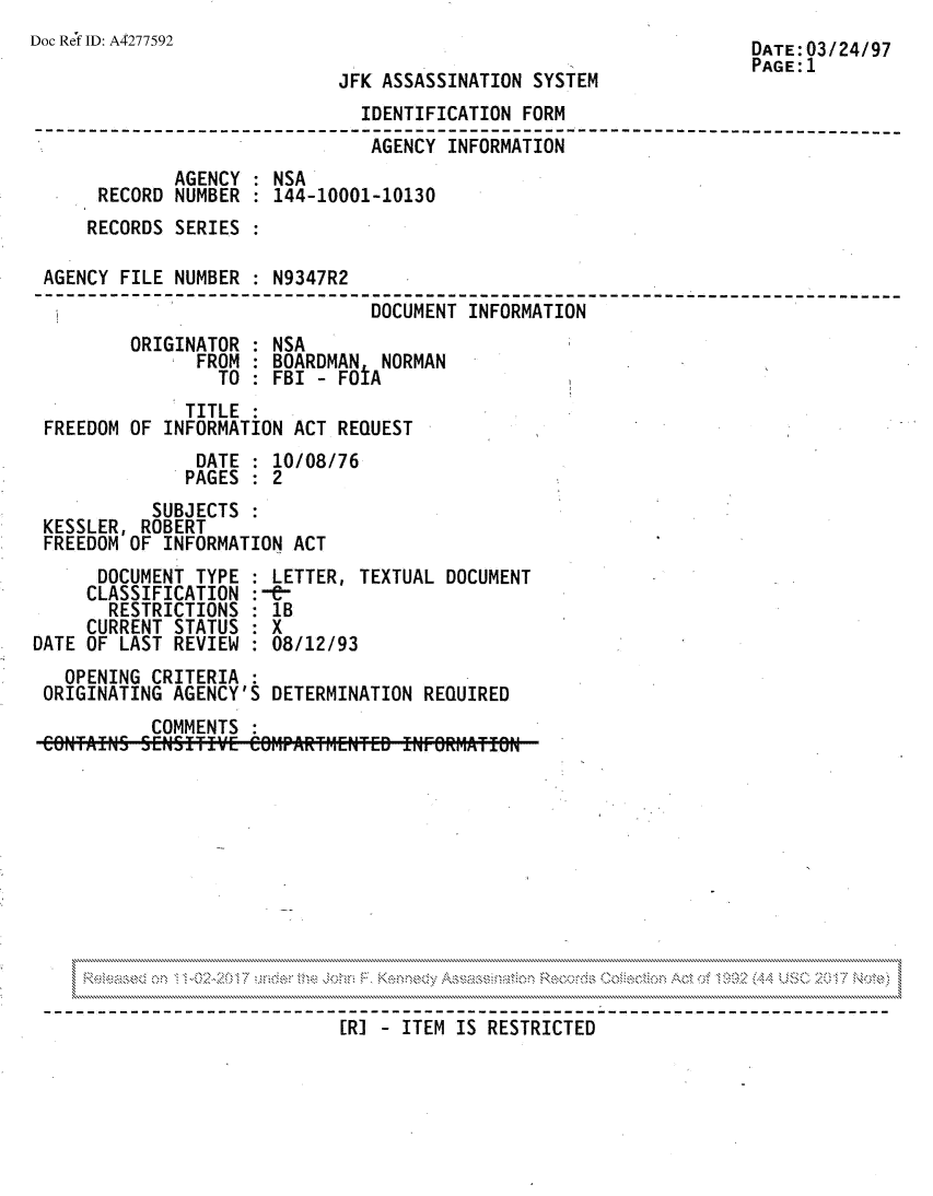 handle is hein.jfk/jfkarch81767 and id is 1 raw text is: Doc Ref ID: A4277592                                            DATE : 03 / 24 /97
PAGE: 1
JFK ASSASSINATION SYSTEM
IDENTIFICATION FORM
--------------------------------------------------------------------- ---
AGENCY INFORMATION
AGENCY : NSA
RECORD NUMBER : 144-10001-10130
RECORDS SERIES :
AGENCY FILE NUMBER : N9347R2
DOCUMENT INFORMATION
ORIGINATOR : NSA
FROM : BOARDMAN NORMAN
TO : FBI - FOIA
TITLE :
FREEDOM OF INFORMATION ACT REQUEST
DATE : 10/08/76
PAGES : 2
SUBJECTS :
KESSLER, ROBERT
FREEDOM OF INFORMATION ACT
DOCUMENT TYPE : LETTER, TEXTUAL DOCUMENT
CLASSIFICATION :-&-
RESTRICTIONS : 1B
CURRENT STATUS : X
DATE OF LAST REVIEW : 08/12/93
OPENING CRITERIA
ORIGINATING AGENCY'S DETERMINATION REQUIRED
COMMENTS
RI- ITEM IS RESTRICTED


