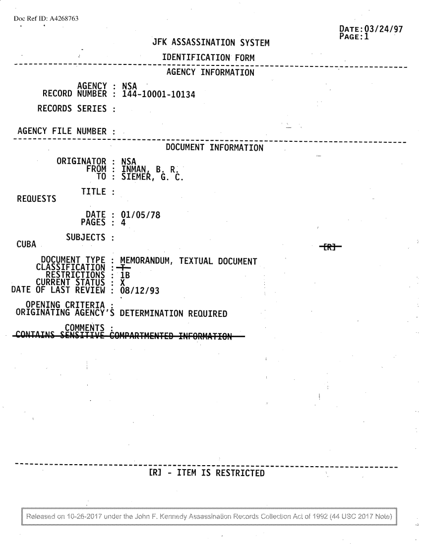 handle is hein.jfk/jfkarch81768 and id is 1 raw text is: Doc Ref ID: A4268763

JFK ASSASSINATION SYSTEM

DATE:03/24/97
PAGE: 1

IDENTIFICATION FORM
----------------       ----------              --- ----- ---------- ----
AGENCY INFORMATION
AGENCY : NSA
RECORD NUMBER : 144-10001-10134
RECORDS SERIES
AGENCY FILE NUMBER
--C- -ENT-I-F-----TI-------
DOCUMENT INFORMATION

ORIGINATOR
FROM
TO

NSA
INMAN B. R.
SIEMER, G. C.

REQUESTS

CUBA

TITLE

DATE : 01/05/78
PAGES : 4
SUBJECTS

DOCUMENT TYPE
CLASSIFICATION
RESTRICTIONS
CURRENT STATUS
DATE OF LAST REVIEW

MEMORANDUM, TEXTUAL DOCUMENT
:4-8
lB
8X
:08/12/93

OPENING CRITERIA
ORIGINATING AGENCY'S DETERMINATION REQUIRED
COMMENTS
COKTAINS SEN II E     O  ARTIENTED     I     RFO ESRTIO CE
-------------------°-----------------------------------------------
[RJ   ITEM IS RESTRICTED

N                                                                                                 4,*~  ~


