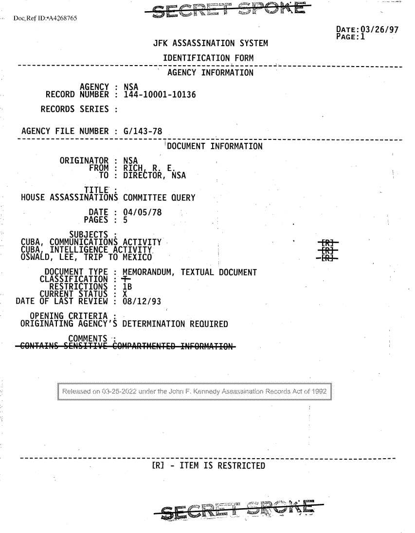 handle is hein.jfk/jfkarch81769 and id is 1 raw text is: DocRefID:OA4268765
DATE: 03/26/97
PAGE: 1
JFK ASSASSINATION SYSTEM
IDENTIFICATION FORM
---------------------------------------- ;---------------------- ----- ----
AGENCY INFORMATION
AGENCY : NSA
RECORD NUMBER : 144-10001-10136
RECORDS SERIES :
AGENCY FILE NUMBER : G/143-78
---------------------        -------DCMNIFOAT-----------------------------
ORIGINATOR : NSA
FROM : RICH R. E.
TO : DIRELTOR, NSA
TITLE
HOUSE ASSASSINATIONS COMMITTEE QUERY
DATE : 04/05/78
PAGES : 5
SUBJECTS
CUBA, COMMUNICATIONS ACTIVITY                               -ER-
CUBA  INTELLIGENCE ACTIVITY                                -R-
OSWALD, LEE, TRIP TO MEXICO                                 --R-
DOCUMENT TYPE : MEMORANDUM, TEXTUAL DOCUMENT
CLASSIFICATION : -T-
RESTRICTIONS : lB
CURRENT STATUS : X
DATE OF LAST REVIEW : 08/12/93
OPENING CRITERIA
ORIGINATING AGENCY'S DETERMINATION REQUIRED
COMMENTS
[R] - ITEM IS RESTRICTED


