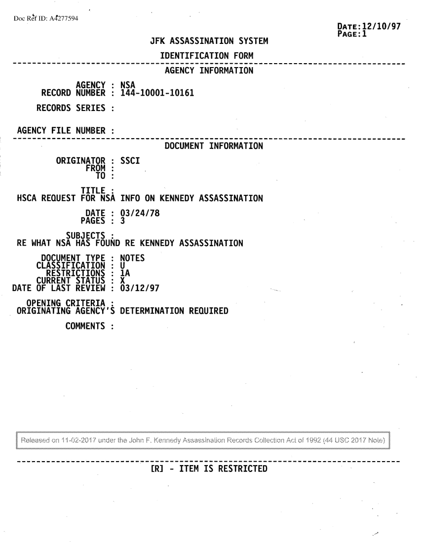 handle is hein.jfk/jfkarch81790 and id is 1 raw text is: Doc Ref ID: A4277594
DATE:12/10/97
PAGE: 1
JFK ASSASSINATION SYSTEM
IDENTIFICATION FORM
AGENCY INFORMATION
AGENCY : NSA
RECORD NUMBER : 144-10001-10161
RECORDS SERIES
AGENCY FILE NUMBER
DOCUMENT INFORMATION
ORIGINATOR : SSCI
FROM :
TO :
TITLE :
HSCA REQUEST FOR NSA INFO ON KENNEDY ASSASSINATION
DATE : 03/24/78
PAGES : 3
SUBJECTS
RE WHAT NSA HAS FOUND RE KENNEDY ASSASSINATION
DOCUMENT TYPE : NOTES
CLASSIFICATION : U
RESTRICTIONS : 1A
CURRENT STATUS : X
DATE OF LAST REVIEW : 03/12/97
OPENING CRITERIA
ORIGINATING AGENCY'S DETERMINATION REQUIRED
COMMENTS

[R] - ITEM IS RESTRICTED


