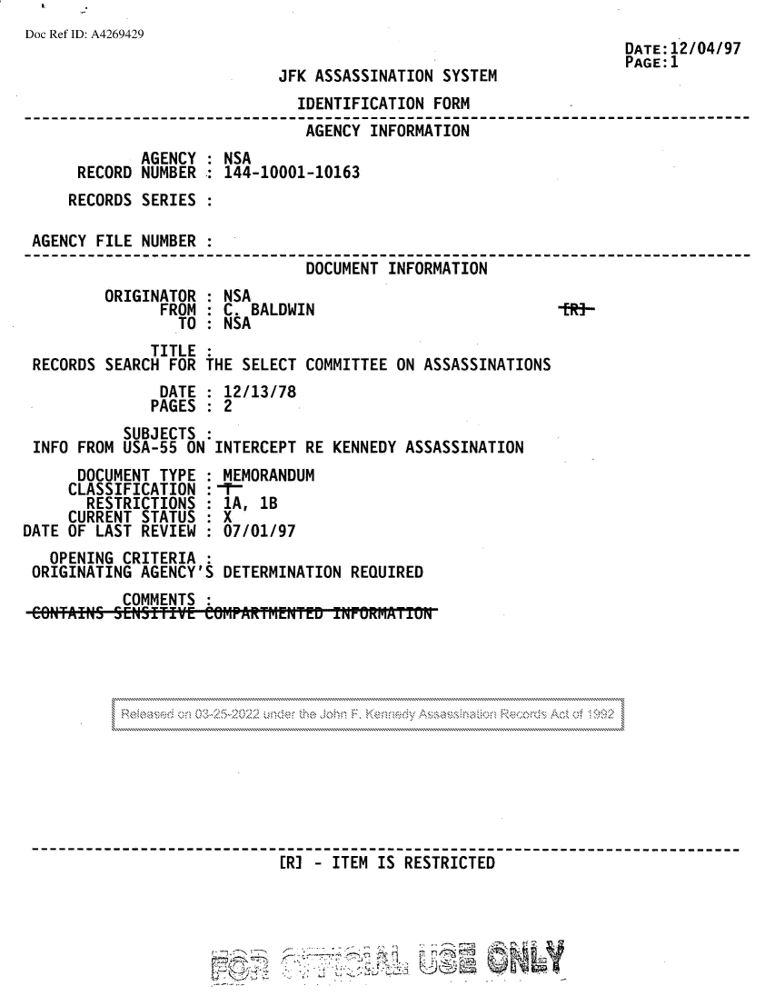 handle is hein.jfk/jfkarch81792 and id is 1 raw text is: Doc Ref ID: A4269429

JFK ASSASSINATION SYSTEM

DATE:12/04/97
PAGE:1

IDENTIFICATION FORM
AGENCY INFORMATION
AGENCY : NSA
RECORD NUMBER : 144-10001-10163
RECORDS SERIES
AGENCY FILE NUMBER :
DOCUMENT INFORMATION
ORIGINATOR : NSA
FROM : C. BALDWIN                          lit-
TO : NSA
TITLE
RECORDS SEARCH FOR THE SELECT COMMITTEE ON ASSASSINATIONS
DATE : 12/13/78
PAGES : 2
SUBJECTS
INFO FROM USA-55 ON INTERCEPT RE KENNEDY ASSASSINATION
DOCUMENT TYPE : MEMORANDUM
CLASSIFICATION :
RESTRICTIONS : 1A, 1B
CURRENT STATUS : X
DATE OF LAST REVIEW : 07/01/97
OPENING CRITERIA
ORIGINATING AGENCY'S DETERMINATION REQUIRED
COMMENTS

zX~ ~ ~ k~. N
N                                              N

ER] -ITEM IS RESTRICTED

2
-2~j.z~

9 -..                    .~       r*~

__


