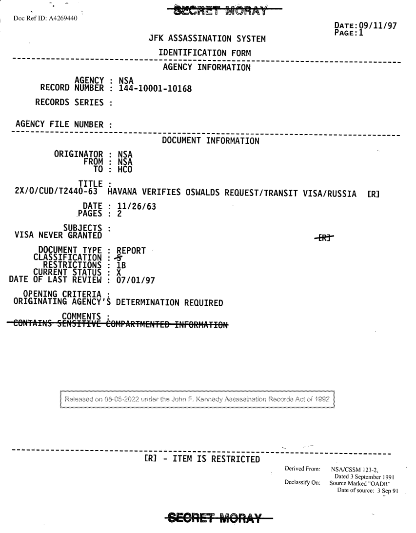 handle is hein.jfk/jfkarch81801 and id is 1 raw text is: Doc Ref ID: A4269440
DATE:09/11/97
PAGE:1
JFK ASSASSINATION SYSTEM
IDENTIFICATION FORM
--------------     ----------------------------------------------------
AGENCY INFORMATION
AGENCY : NSA
RECORD NUMBER : 144-10001-10168
RECORDS SERIES
AGENCY FILE NUMBER
----------------                           -------------`_________
DOCUMENT INFORMATION
ORIGINATOR : NSA
FROM : NSA
TO   HCO
TITLE
2X/O/CUD/T2440-63 HAVANA VERIFIES OSWALDS REQUEST/TRANSIT VISA/RUSSIA [RI
DATE : 11/26/63
PAGES : 2
SUBJECTS :
VISA NEVER GRANTED                                             ..R.-
DOCUMENT TYPE : REPORT
CLASSIFICATION : -S
RESTRICTIONS : 1B
CURRENT STATUS : X
DATE OF LAST REVIEW : 07/01/97
OPENING CRITERIA
ORIGINATING AGENCY'S DETERMINATION REQUIRED
COMMENTS :
------------------------------------------------
[RI - ITEM IS RESTRICTED
Derived From:  NSAICSSM 123-2,
Dated 3 September 1991
Declassify On:  Source Marked OADR
Date of source: 3 Sep 91

-SGRET MGRAY-


