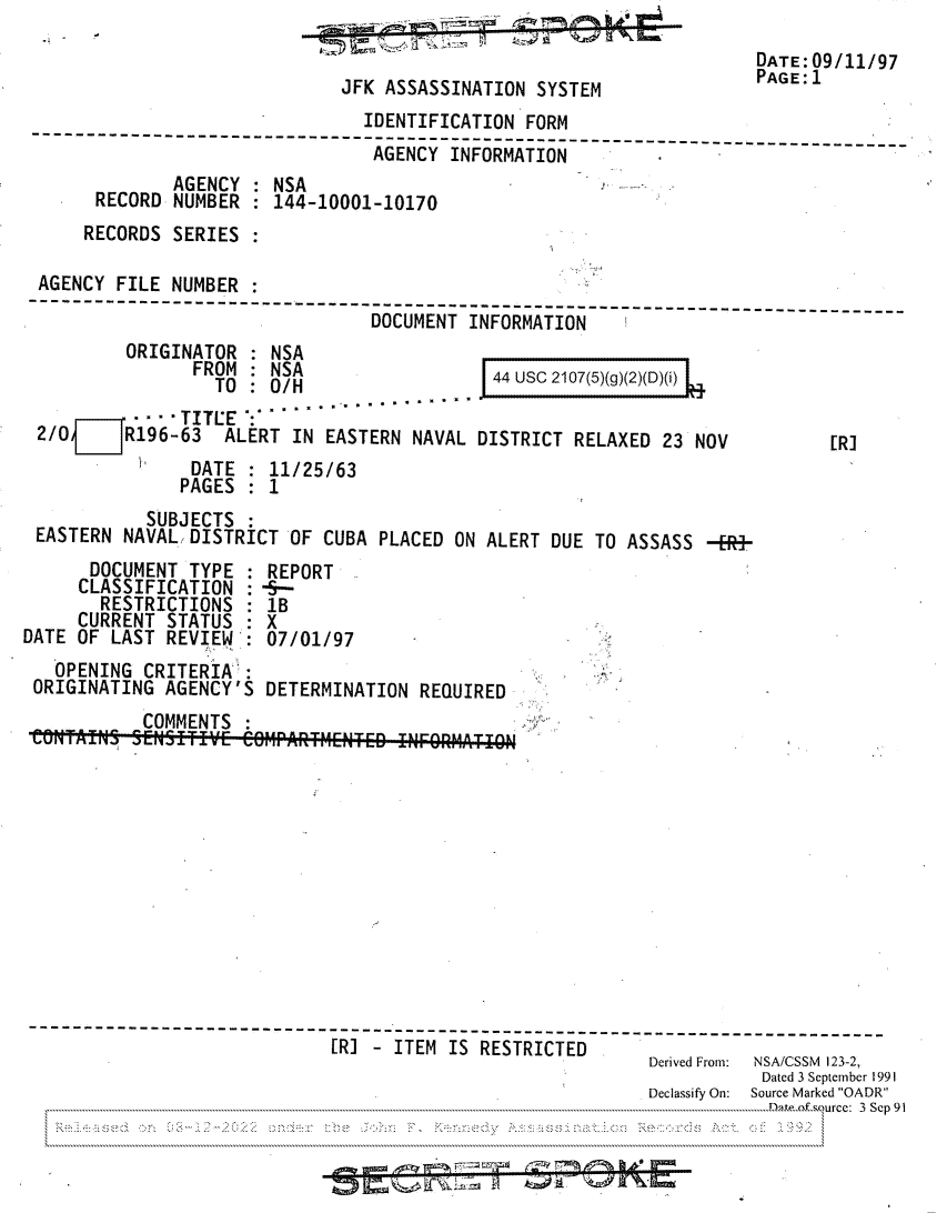 handle is hein.jfk/jfkarch81803 and id is 1 raw text is: DATE:09/11/97
JFK ASSASSINATION SYSTEM           PAGE:1
IDENTIFICATION FORM
AGENCY INFORMATION
AGENCY   NSA
RECORD NUMBER  144-10001-10170
RECORDS SERIES
AGENCY FILE NUMBER
----------------------   -----     --------------------------
DOCUMENT INFORMATION
ORIGINATOR  NSA
FROM  . NSA               44 USC 2107(5)(g)(2)(D)(i)
TO : 0/H
TITCE :
2/0OjR196-63 ALERT IN EASTERN NAVAL DISTRICT RELAXED 23 NOV        [R]
DATE : 11/25/63
PAGES : 1
SUBJECTS
EASTERN NAVAL, DISTRICT OF CUBA PLACED ON ALERT DUE TO ASSASS -ER3-
DOCUMENT TYPE : REPORT
CLASSIFICATION : -S--
RESTRICTIONS : 1B
CURRENT STATUS : X
DATE OF LAST REVIEW : 07/01/97
OPENING CRITERIA`:
ORIGINATING AGENCY'S DETERMINATION REQUIRED
COMMENTS
-------------      -------------------------------------------------
[R] - ITEM IS RESTRICTED
Derived From:  NSA/CSSM  123-2,
Dated 3 September 1991
Declassify On:  Source Marked OADR
Da                                               Eure 3 Sep 91
L.............................................................................................  t~ ~s u C :3S p9


