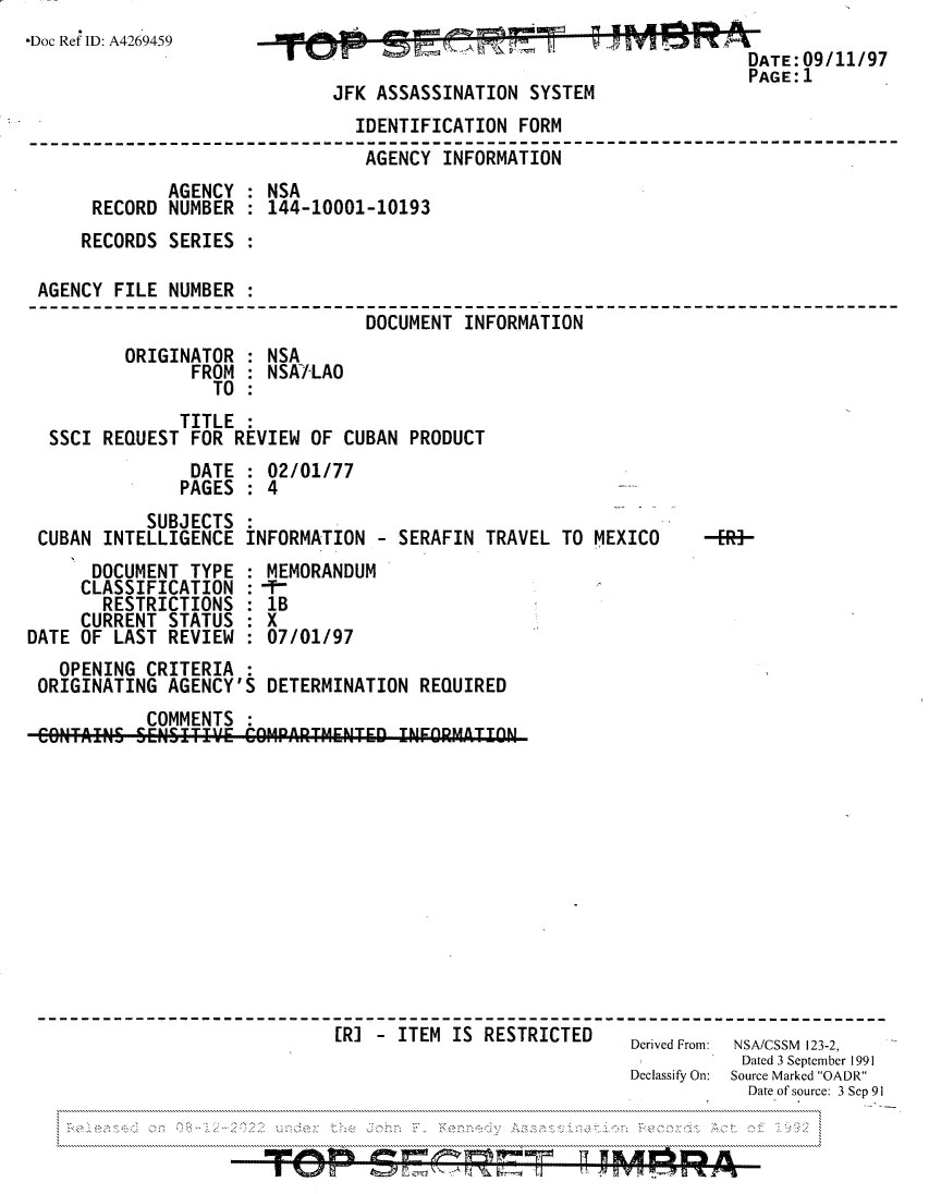 handle is hein.jfk/jfkarch81819 and id is 1 raw text is: -Doc Ref ID: A4269459                                          ATE: 09/11/97
PAGE:1
JFK ASSASSINATION SYSTEM
IDENTIFICATION FORM
AGENCY INFORMATION
AGENCY : NSA
RECORD NUMBER : 144-10001-10193
RECORDS SERIES :
AGENCY FILE NUMBER :
DOCUMENT INFORMATION
ORIGINATOR : NSA
FROM : NSA/-LAO
TO
TITLE
SSCI REQUEST FOR REVIEW OF CUBAN PRODUCT
DATE : 02/01/77
PAGES : 4
SUBJECTS
CUBAN INTELLIGENCE INFORMATION - SERAFIN TRAVEL TO MEXICO  -ER3-
DOCUMENT TYPE : MEMORANDUM
CLASSIFICATION :-
RESTRICTIONS : 1B
CURRENT STATUS : X
DATE OF LAST REVIEW : 07/01/97
OPENING CRITERIA :
ORIGINATING AGENCY'S DETERMINATION REQUIRED
COMMENTS :
CONT INS SENSITIV.E COMPRTMENTED INFORMATION
[R] - ITEM IS RESTRICTED-  Derived From: NSA/CSSM 123-2,
Dated 3 September 1991
Declassify On:  Source Marked OADR
Date of source: 3 Sep 91


