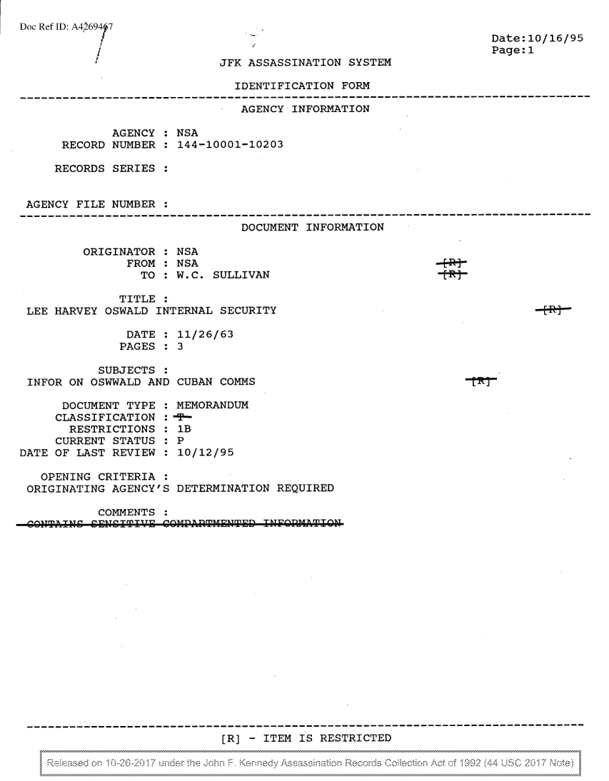 handle is hein.jfk/jfkarch81826 and id is 1 raw text is: Doc Ref ID: A4L69417
f

Date:10/16/95
Page:1

JFK ASSASSINATION SYSTEM

IDENTIFICATION FORM

- AGENCY INFORMATION
AGENCY : NSA
RECORD NUMBER : 144-10001-10203
RECORDS SERIES :
AGENCY FILE NUMBER :
DOCUMENT INFORMATION
ORIGINATOR : NSA
FROM : NSA
TO : W.C. SULLIVAN
TITLE
LEE HARVEY OSWALD INTERNAL SECURITY
DATE : 11/26/63
PAGES : 3
SUBJECTS :
INFOR ON OSWWALD AND CUBAN COMMS
DOCUMENT TYPE : MEMORANDUM
CLASSIFICATION :-T-
RESTRICTIONS   1B
CURRENT STATUS : P
DATE OF LAST REVIEW   10/12/95
OPENING CRITERIA
ORIGINATING AGENCY'S DETERMINATION REQUIRED
COMMENTS
n14.TITTht C[Lh [T IT  P/1RE l COMPflTMEN~hTED IF]VTI TON~hhTf

[R] - ITEM IS RESTRICTED


