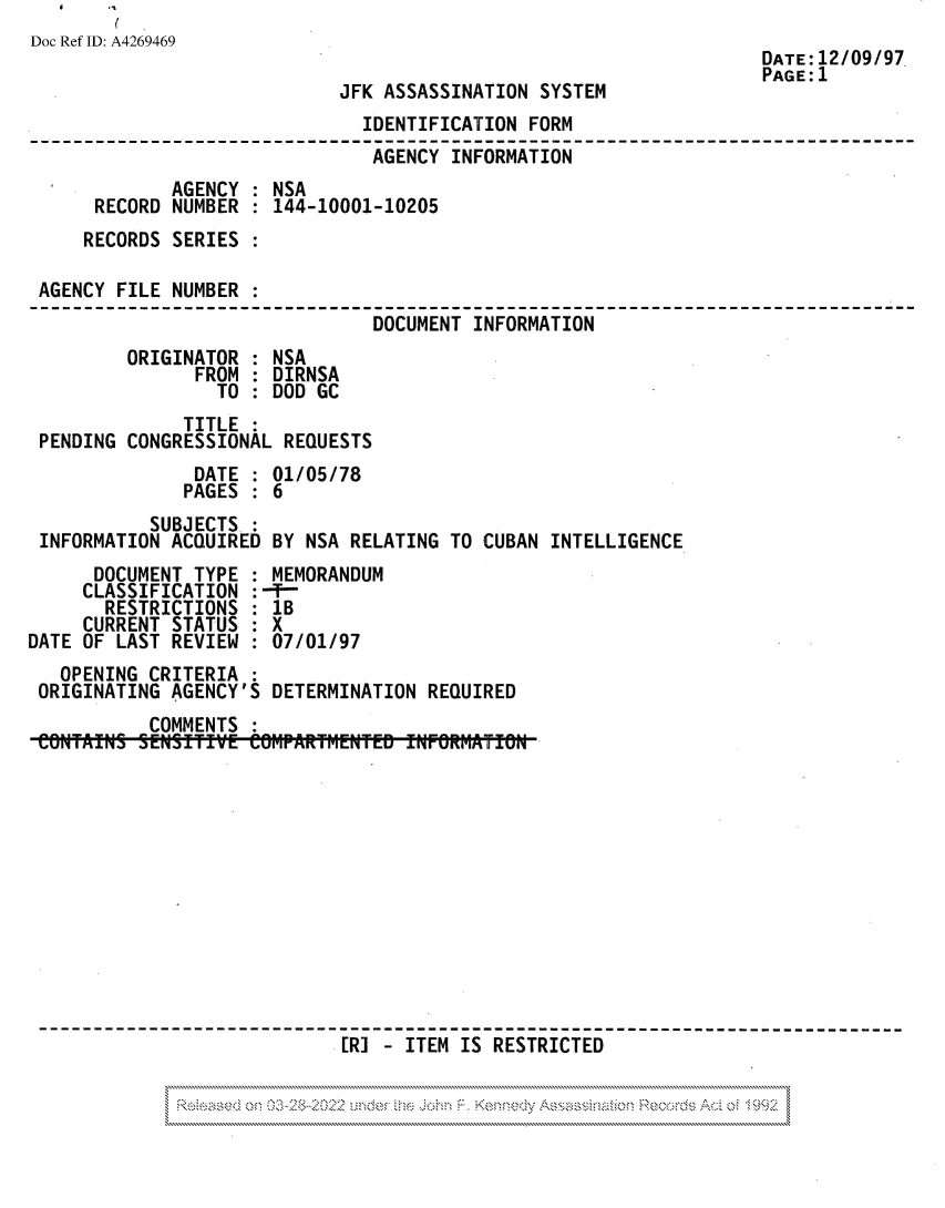 handle is hein.jfk/jfkarch81828 and id is 1 raw text is: Doc Ref ID: A4269469
DATE: 12/09/97
PAGE:1
JFK ASSASSINATION SYSTEM
IDENTIFICATION FORM
AGENCY INFORMATION
AGENCY : NSA
RECORD NUMBER : 144-10001-10205
RECORDS SERIES :
AGENCY FILE NUMBER :
DOCUMENT INFORMATION
ORIGINATOR : NSA
FROM : DIRNSA
TO : DOD GC
TITLE
PENDING CONGRESSIONAL REQUESTS
DATE : 01/05/78
PAGES : 6
SUBJECTS
INFORMATION ACQUIRED BY NSA RELATING TO CUBAN INTELLIGENCE
DOCUMENT TYPE : MEMORANDUM
CLASSIFICATION :-f-
RESTRICTIONS : 1B
CURRENT STATUS : X
DATE OF LAST REVIEW : 07/01/97
OPENING CRITERIA :
ORIGINATING AGENCY'S DETERMINATION REQUIRED
COMMENTS
[RI - ITEM IS RESTRICTED

C.e,  '<eo'4'''''  A


