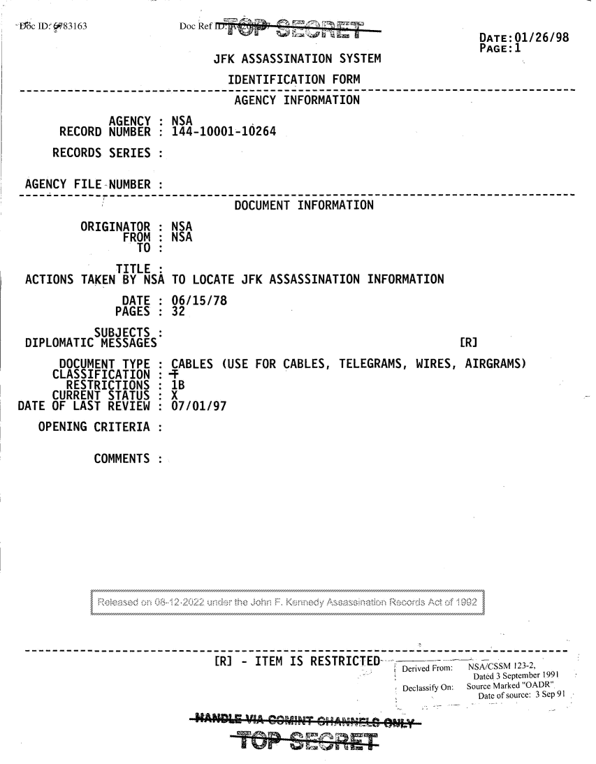 handle is hein.jfk/jfkarch81847 and id is 1 raw text is: ;Mc JD:§83163

Doc Ref
JFK ASSASSINATION SYSTEM
IDENTIFICATION FORM

DATE: 01/26/98
PAGE:1

AGENCY INFORMATION
AGENCY : NSA
RECORD NUMBER : 144-10001-10264
RECORDS SERIES :
AGENCY FILE NUMBER :
DOCUMENT INFORMATION
ORIGINATOR : NSA
FROM : NSA
TO
TITLE
ACTIONS TAKEN BY NSA TO LOCATE JFK ASSASSINATION INFORMATION
DATE : 06/15/78
PAGES : 32
SUBJECTS
DIPLOMATIC MESSAGES                                         [R]

DOCUMENT TYPE
CLASSIFICATION
RESTRICTIONS
CURRENT STATUS
DATE OF LAST REVIEW
OPENING CRITERIA
COMMENTS

CABLES (USE FOR CABLES, TELEGRAMS, WIRES, AIRGRAMS)
1B
X
07/01/97

Or>.   -0.                             N
~ ~                    .~ >~&.4  .2.:.2>>.~ 0.0.0  *      *0...~                ~>Q~$ A~ft        I ~r)oz.

RI - IT EM IS REST R ICT ED- Derived Frof: NSA/CSSM 123-2,
Dated 3 September 1991
Declassify On: Source Marked OADR.
Date of source: 3 Sep 91
L     P-SEA4riA!T


