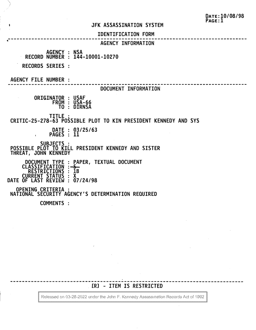 handle is hein.jfk/jfkarch81850 and id is 1 raw text is: DATE:10/08/98
PAGE:1
JFK ASSASSINATION SYSTEM
IDENTIFICATION FORM
AGENCY INFORMATION
AGENCY : NSA
RECORD NUMBER : 144-10001-10270
RECORDS SERIES :
AGENCY FILE NUMBER :
DOCUMENT INFORMATION
ORIGINATOR : USAF
FROM : USA-66
TO : DIRNSA
TITLE :
CRITIC-25-278-63 POSSIBLE PLOT TO KIN PRESIDENT KENNEDY AND SYS
DATE : 03/25/63
PAGES : 11
SUBJECTS
POSSIBLE PLOT TO KILL PRESIDENT KENNEDY AND SISTER
THREAT, JOHN KENNEDY
DOCUMENT TYPE : PAPER, TEXTUAL DOCUMENT
CLASSIFICATION :-3--
RESTRICTIONS : 1B
CURRENT STATUS : X
DATE OF LAST REVIEW : 07/24/98
OPENING CRITERIA
NATIONAL SECURITY AGENCY'S DETERMINATION REQUIRED
COMMENTS
. R] - ITEM IS RESTRICTED
*                         ...............


