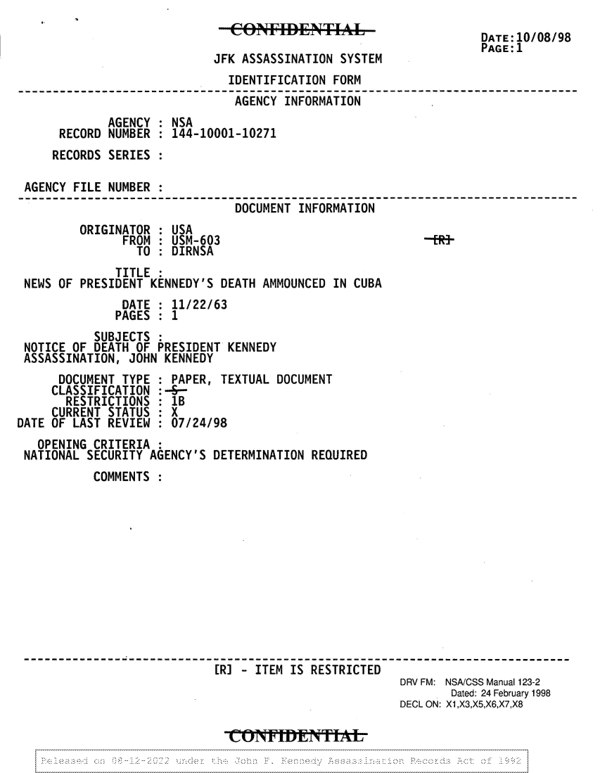 handle is hein.jfk/jfkarch81851 and id is 1 raw text is: JFK ASSASSINATION SYSTEM

DATE:10/08/98
PAGE:1

IDENTIFICATION FORM
AGENCY INFORMATION
AGENCY : NSA
RECORD NUMBER : 144-10001-10271
RECORDS SERIES
AGENCY FILE NUMBER :
DOCUMENT INFORMATION
ORIGINATOR : USA
FROM : USM-603                           -fR-
TO : DIRNSA
TITLE :
NEWS OF PRESIDENT KENNEDY'S DEATH AMMOUNCED IN CUBA
DATE : 11/22/63
PAGES : 1
SUBJECTS :
NOTICE OF DEATH OF PRESIDENT KENNEDY
ASSASSINATION, JOHN KENNEDY

DOCUMENT TYPE
CLASSIFICATION
RESTRICTIONS
CURRENT STATUS
DATE OF LAST REVIEW

PAPER, TEXTUAL DOCUMENT
:--
1B
:    X
:07/24/98

OPENING CRITERIA
NATIONAL SECURITY AGENCY'S DETERMINATION REQUIRED
COMMENTS
[RJ - ITEM IS RESTRICTED
DRV FM: NSA/CSS Manual 123-2
Dated: 24 February 1998
DECL ON: X1,X3,X5,X6,X7,X8
CO.I.E                   TIA


