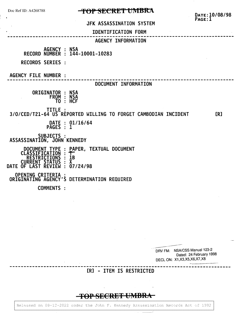 handle is hein.jfk/jfkarch81863 and id is 1 raw text is: Doc Ref ID: A4268788

JFK ASSASSINATION SYSTEM

DATE:10/08/98
PAGE:1

IDENTIFICATION FORM
AGENCY INFORMATION       -     ---
AGENCY : NSA
RECORD NUMBER : 144-10001-10283
RECORDS SERIES
AGENCY FILE NUMBER :
DOCUMENT INFORMATION
ORIGINATOR : NSA
FROM : NSA
TO : HCF
TITLE .
3/0/CED/T21-64 US REPORTED WILLING TO FORGET CAMBODIAN INCIDENT          [R]
DATE : 01/16/64
PAGES : 1
SUBJECTS :
ASSASSINATION, JOHN KENNEDY

DOCUMENT TYPE
CLASSIFICATION
RESTRICTIONS
CURRENT STATUS
DATE OF LAST REVIEW

OPENING CRITERIA
ORIGINATING AGENCY'S

PAPER, TEXTUAL DOCUMENT
1B
X
07/24/98
DETERMINATION REQUIRED

COMMENTS
DRV FM: NSA/CSS Manual 123-2
Dated: 24 February 1998
DECL ON: X1,X3,X5,X6,X7,X8
[R] - ITEM IS RESTRICTED
--+0P Se&TMflA

:
:
:
:
:


