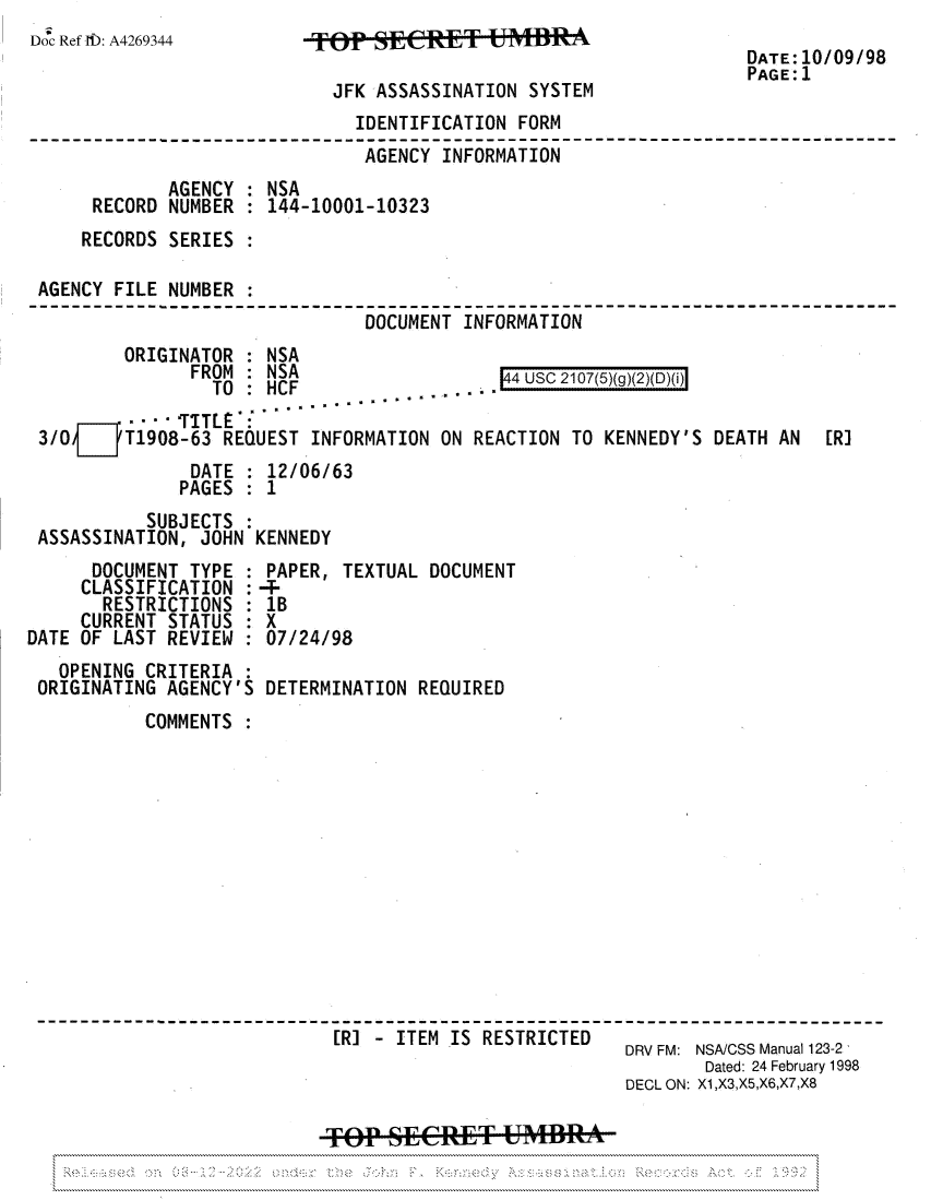 handle is hein.jfk/jfkarch81903 and id is 1 raw text is: Doc Ref 1D: A4269344

JFK ASSASSINATION SYSTEM

DATE: 10/09/98
PAGE: 1

IDENTIFICATION FORM
AGENCY INFORMATION--                      -  -   --
AGENCY : NSA
RECORD NUMBER : 144-10001-10323
RECORDS SERIES
AGENCY FILE NUMBER
DOCUMENT INFORMATION

ORIGINATOR : NSA
FROM   NSA

144 USC 2107(5)(g)(2)(D)(i)

- -- TITLE:
3/0 jT1908-63 REQUEST INFORMATION ON REACTION TO KENNEDY'S DEATH AN [R]
DATE : 12/06/63
PAGES : 1
SUBJECTS :
ASSASSINATION, JOHN KENNEDY

DOCUMENT TYPE
CLASSIFICATION
RESTRICTIONS
CURRENT STATUS
DATE OF LAST REVIEW
OPENING CRITERIA
ORIGINATING AGENCY
COMMENTS

PAPER, TEXTUAL DOCUMENT
lB
X
07/24/98
DETERMINATION REQUIRED

[R] - ITEM IS RESTRICTED
DRV FM: NSA/CSS Manual 123-2
Dated: 24 February 1998
DEOL ON: X1,X3,X5,X6,X7,X8
TOP SECET UMBRA

:

'S


