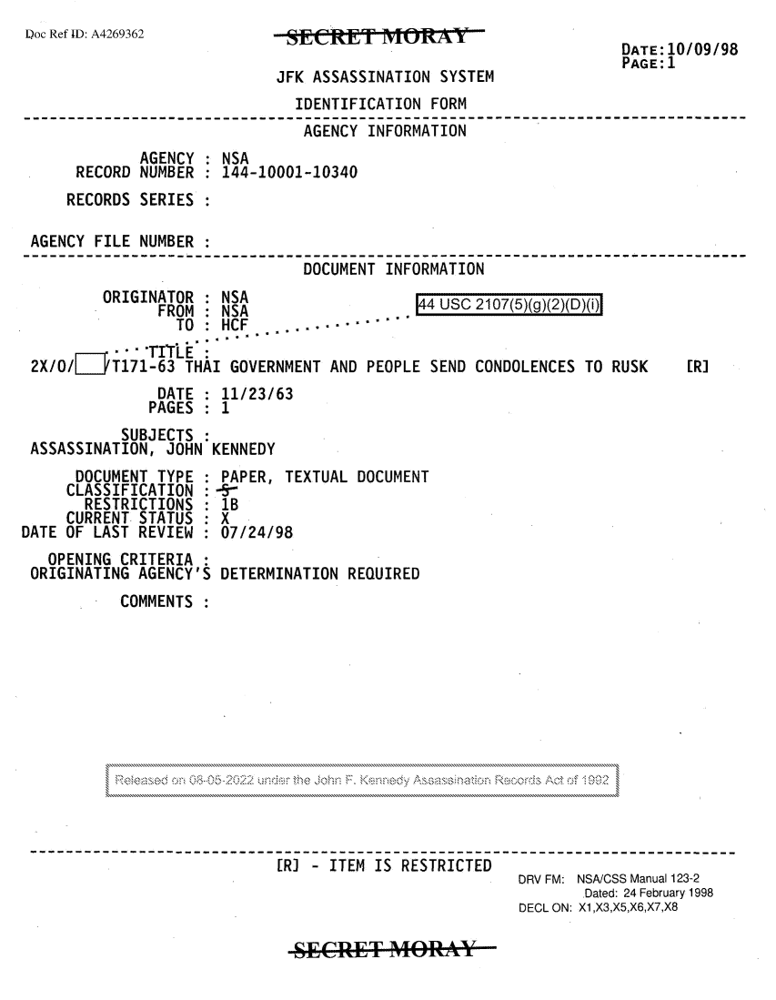 handle is hein.jfk/jfkarch81920 and id is 1 raw text is: Doc Ref ID: A4269362

JFK ASSASSINATION SYSTEM

DATE:10/09/98
PAGE:1

IDENTIFICATION FORM
-----   --------------AGENCY INFORMATION--      -7--
AGENCY : NSA
RECORD NUMBER : 144-10001-10340
RECORDS SERIES
AGENCY FILE NUMBER
DOCUMENT INFORMATION

ORIGINATOR : NSA
FROM : NSA
TO:.HCF ,,.

44 USC 2107(5)(g)(2)(D)(i)

' TITLE
2X/O/[D  T171-63 THAI GOVERNMENT AND PEOPLE SEND CONDOLENCES TO RUSK
DATE : 11/23/63
PAGES : 1
SUBJECTS :
ASSASSINATION, JOHN KENNEDY

DOCUMENT TYPE :
CLASSIFICATION :
RESTRICTIONS
CURRENT STATUS :
DATE OF LAST REVIEW
OPENING CRITERIA
ORIGINATING AGENCY'S

PAPER, TEXTUAL DOCUMENT
-5-
1B
X
07/24/98
DETERMINATION REQUIRED

COMMENTS :

-           -------   R-         - ITEM IS RESTRICTED
DRV FM: NSA/CSS Manual 123-2
Dated: 24 February 1998
DECL ON: X1,X3,X5,X6,X7,X8

SECRET MORAY

[R]


