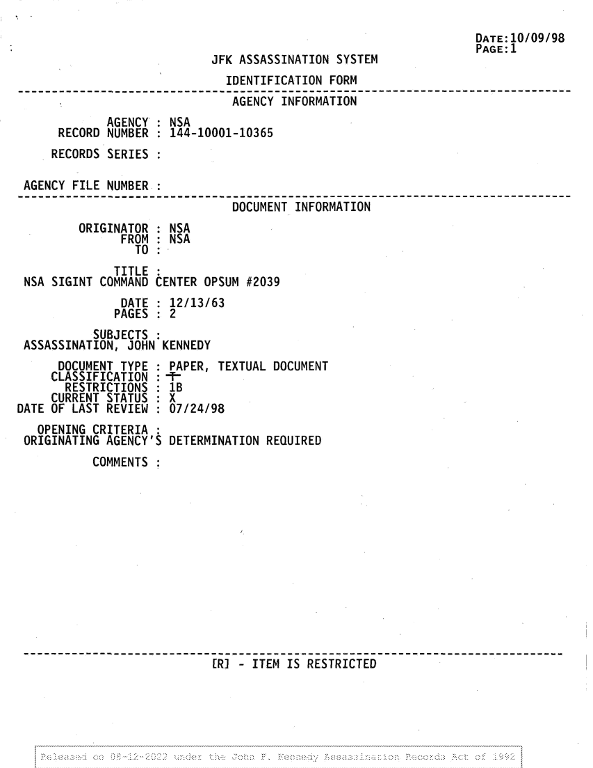 handle is hein.jfk/jfkarch81945 and id is 1 raw text is: JFK ASSASSINATION SYSTEM

IDENTIFICATION FORM
AGENCY INFORMATION   -         --
AGENCY : NSA
RECORD NUMBER : 144-10001-10365
RECORDS SERIES :
AGENCY FILE NUMBER :
DOCUMENT INFORMATION
ORIGINATOR : NSA
FROM : NSA
TO
TITLE
NSA SIGINT COMMAND CENTER OPSUM #2039
DATE : 12/13/63
PAGES : 2
SUBJECTS
ASSASSINATION, JOHN KENNEDY

DOCUMENT TYPE
CLASSIFICATION :
RESTRICTIONS
CURRENT STATUS :
DATE OF LAST REVIEW :
OPENING CRITERIA :
ORIGINATING AGENCY'S

PAPER, TEXTUAL DOCUMENT
1B
X
07/24/98
DETERMINATION REQUIRED

COMMENTS
[I- ITEM IS RESTRICTED

DATE:10/09/98
PAGE:1


