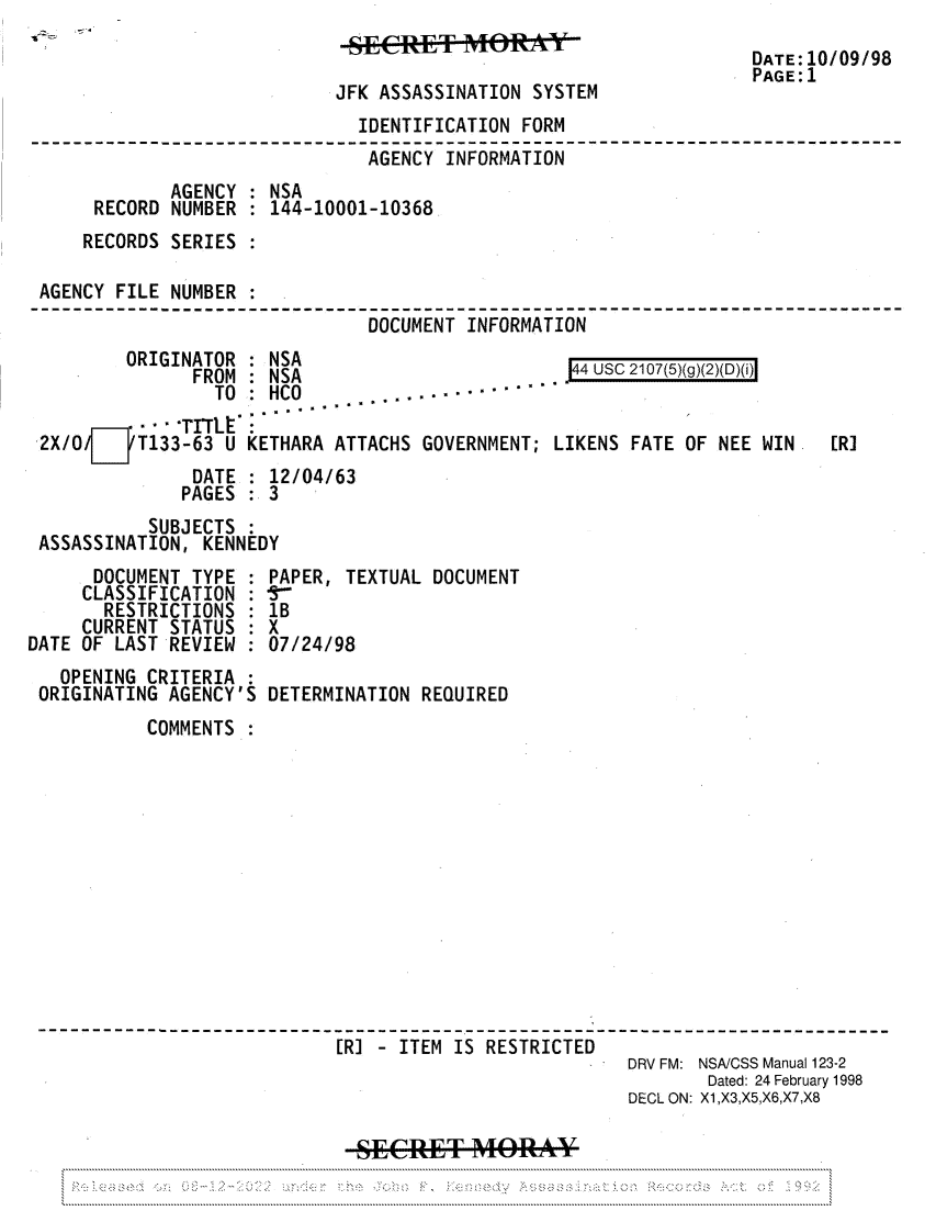 handle is hein.jfk/jfkarch81948 and id is 1 raw text is: JFK ASSASSINATION SYSTEM

DATE:10/09/98
PAGE:1

IDENTIFICATION FORM
AGENCY INFORMATION
AGENCY   NSA
RECORD NUMBER : 144-10001-10368
RECORDS SERIES :
AGENCY FILE NUMBER
DOCUMENT INFORMATION

ORIGINATOR : NSA
FRAM   NSA

44 UsC 2107(5)(g)(2)(D)(i)

TO  HCO .  -. -''°-
   TITht:
2X/0/7 T133-63 U KETHARA ATTACHS GOVERNMENT; LIKENS FATE OF NEE WIN
DATE : 12/04/63
PAGES : 3

SUBJECTS :
ASSASSINATION, KENNEDY

DOCUMENT TYPE
CLASSIFICATION :
RESTRICTIONS
CURRENT STATUS
DATE OF LAST REVIEW
OPENING CRITERIA
ORIGINATING AGENCY'S

PAPER, TEXTUAL DOCUMENT
1B
X
07/24/98
DETERMINATION REQUIRED

COMMENTS
[R] - ITEM IS RESTRICTED
DRV FM: NSA/CSS Manual 123-2
Dated: 24 February 1998
DECL ON: X1,X3,X5,X6,X7,X8

[R]


