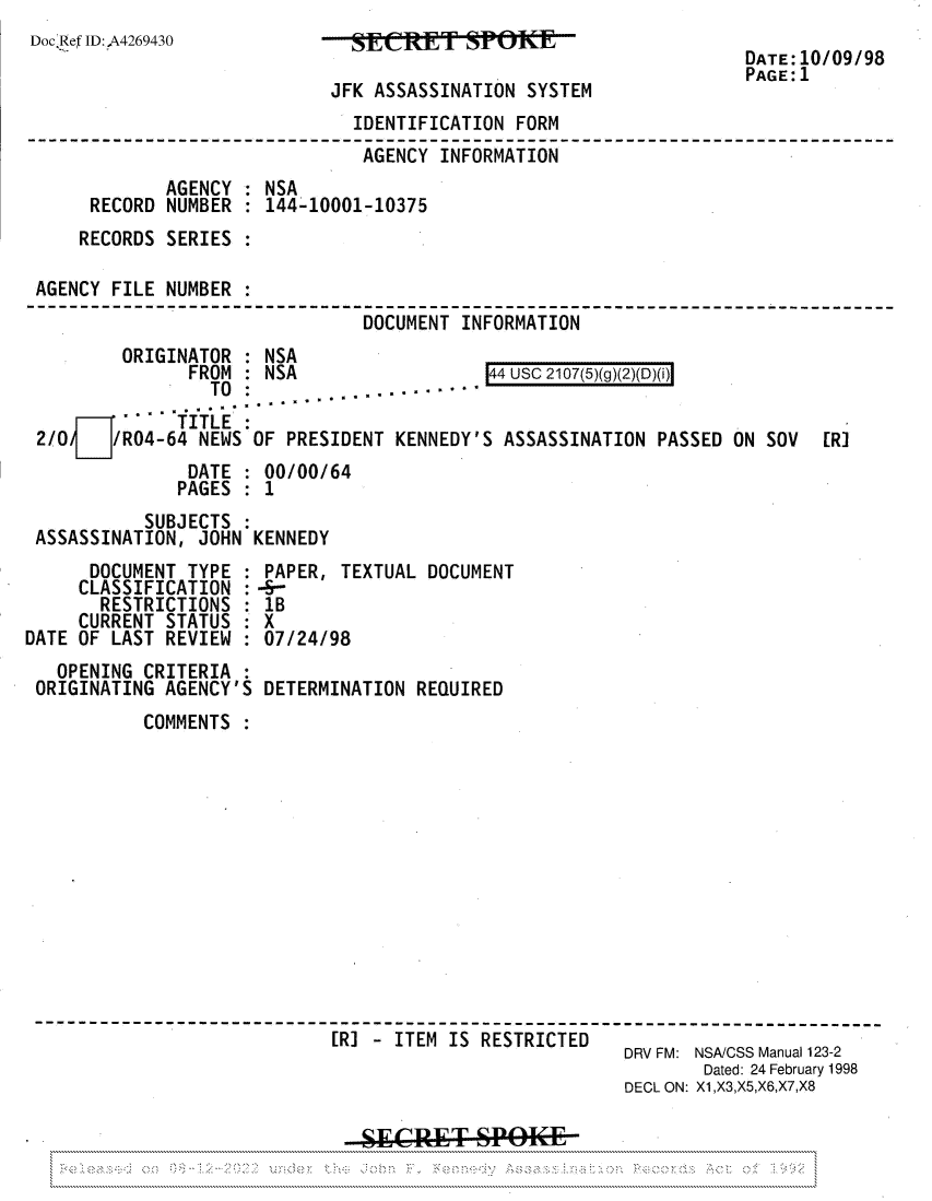 handle is hein.jfk/jfkarch81955 and id is 1 raw text is: Doc'Ref ID:,A4269430

SIRET SPOKE
JFK ASSASSINATION SYSTEM

DATE: 10/09/98
PAGE:1

IDENTIFICATION FORM
AGENCY INFORMATION
AGENCY : NSA
RECORD NUMBER : 144-10001-10375
RECORDS SERIES
AGENCY FILE NUMBER
DOCUMENT INFORMATION

ORIGINATOR : NSA
FROM : NSA

44 usc 2107(5)(g)(2)(D)(i)

TO ...... ........
. -TITLE
2/0/   /R04-64 NEWS OF PRESIDENT KENNEDY'S ASSASSINATION PASSED ON SOV      [RI
DATE : 00/00/64
PAGES : 1
SUBJECTS :
ASSASSINATION, JOHN KENNEDY

DOCUMENT TYPE
CLASSIFICATION
RESTRICTIONS
CURRENT STATUS
DATE OF LAST REVIEW
OPENING CRITERIA
ORIGINATING AGENCY'S

PAPER, TEXTUAL DOCUMENT
--
1B
X
07/24/98
DETERMINATION REQUIRED

COMMENTS
[R] - ITEM IS RESTRICTED
DRV FM: NSA/CSS Manual 123-2
Dated: 24 February 1998
DECL ON: X1,X3,X5,X6,X7,X8
SECRET 1SPO('KjLE
. . . . . . . . . . ~ ~ ~ ~ ~ ~ ~ ~ ~ ~ ~ ~ . .> .>U . .C . .;~c .U ..........................  ..........................  ........................... ..........................


