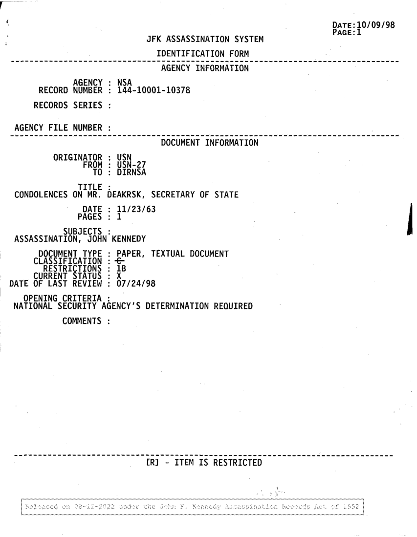 handle is hein.jfk/jfkarch81958 and id is 1 raw text is: DATE:10/09/98
PAGE:1
JFK ASSASSINATION SYSTEM
IDENTIFICATION FORM
AGENCY INFRMA-O
AGENCY : NSA
RECORD NUMBER : 144-10001-10378
RECORDS SERIES :
AGENCY FILE NUMBER
-- _DOCUMENT INFORMATION
ORIGINATOR : USN
FROM : USN-27
TO : DIRNSA
TITLE
CONDOLENCES ON MR. DEAKRSK, SECRETARY OF STATE
DATE : 11/23/63
PAGES : 1
SUBJECTS :
ASSASSINATION, JOHN KENNEDY
DOCUMENT TYPE : PAPER, TEXTUAL DOCUMENT
CLASSIFICATION :-C
RESTRICTIONS : 1B
CURRENT STATUS : X
DATE OF LAST REVIEW : 07/24/98
OPENING CRITERIA
NATIONAL SECURITY AGENCY'S DETERMINATION REQUIRED
COMMENTS
[R] - ITEM IS RESTRICTED

- - - - - - - - - -..:...,..:- - - - -_____________..______.. . . . . . . . . ._________.. . . . . . . . . . . ..______


